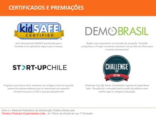 CERTIFICADOS E PREMIAÇÕES 
Selo internacional KIDSAFE garantindo que o 
Timokids é um aplicativo seguro para crianças. 
Órgão mais importante no mercado de inovação. Timokids 
conquistou o 3º lugar no evento nacional e irá ao Vale do Silício para 
o evento internacional. 
Challenge Cup São Paulo. Competição regional da SuperNova 
Labs. Timokids foi o vencedor pela escolha do público como 
Este é o Material Publicitário da Distribuição Pública Direta pela 
Timolico Produtos Customizados Ltda., de Títulos de Dívida de sua 1ª Emissão. 
melhor app na categoria Educação. 
Programa que busca atrair empresas em estágio incial com grande 
potencial empreendedores que se interessem em expandir 
inicialmente para o Chile e avançar globalmente 
 