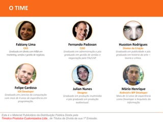 O TIME 
Fabiany Lima 
CEO 
Graduada em direito com MBA em 
marketing, vendas e gestão de negócios. 
Fernando Padovan 
COO 
Graduado em administração e pós 
graduado em gestão de vendas e 
negociação pela FIA/USP. 
Julian Nunes 
Designer 
Graduado em produção multimídia 
e pós graduado em produção 
audiovisual. 
Este é o Material Publicitário da Distribuição Pública Direta pela 
Timolico Produtos Customizados Ltda., de Títulos de Dívida de sua 1ª Emissão. 
Huoston Rodrigues 
Diretor de Criação 
Graduado em publicidade e pós 
graduado em história da arte – 
teoria e crítica. 
Felipe Cardoso 
iOS Developer 
Graduado em ciencias da computação 
com mais de 4 anos de experiência em 
programação. 
Mário Henrique 
Android e WP Developer 
Mais de 13 anos de experiência 
como Developer e Arquiteto da 
Informação 
 