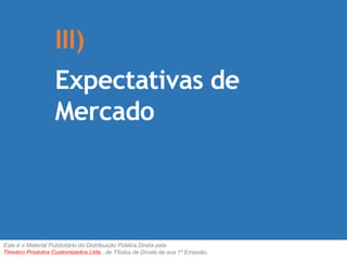 III) 
Expectativas de 
Mercado 
Este é o Material Publicitário da Distribuição Pública Direta pela 
Timolico Produtos Customizados Ltda., de Títulos de Dívida de sua 1ª Emissão. 
 