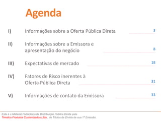Agenda 
I) Informações sobre a Oferta Pública Direta 
II) Informações sobre a Emissora e 
apresentação do negócio 
III) Expectativas de mercado 
IV) Fatores de Risco inerentes à 
Oferta Pública Direta 
V) Informações de contato da Emissora 
Este é o Material Publicitário da Distribuição Pública Direta pela 
Timolico Produtos Customizados Ltda., de Títulos de Dívida de sua 1ª Emissão. 
3 
8 
18 
31 
33 
 