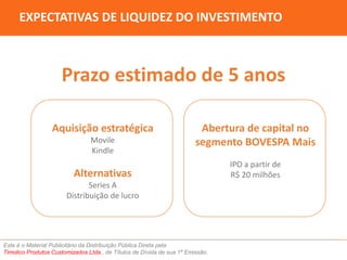 EXPECTATIVAS DE LIQUIDEZ DO INVESTIMENTO 
Prazo estimado de 5 anos 
Aquisição estratégica 
Movile 
Kindle 
Alternativas 
Series A 
Distribuição de lucro 
Abertura de capital no 
segmento BOVESPA Mais 
Este é o Material Publicitário da Distribuição Pública Direta pela 
Timolico Produtos Customizados Ltda., de Títulos de Dívida de sua 1ª Emissão. 
IPO a partir de 
R$ 20 milhões 
 