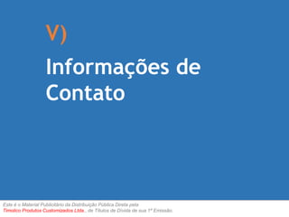 V) 
Informações de 
Contato 
Este é o Material Publicitário da Distribuição Pública Direta pela 
Timolico Produtos Customizados Ltda., de Títulos de Dívida de sua 1ª Emissão. 
 