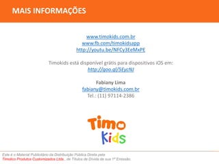 MAIS INFORMAÇÕES 
www.timokids.com.br 
www.fb.com/timokidsapp 
http://youtu.be/NFCy3EeMxPE 
Timokids está disponível grátis para dispositivos iOS em: 
http://goo.gl/5EycNJ 
Fabiany Lima 
fabiany@timokids.com.br 
Tel.: (11) 97114-2386 
Este é o Material Publicitário da Distribuição Pública Direta pela 
Timolico Produtos Customizados Ltda., de Títulos de Dívida de sua 1ª Emissão. 
