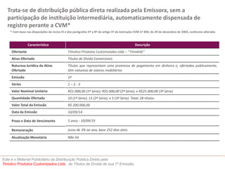 Trata-se de distribuição pública direta realizada pela Emissora, sem a 
participação de instituição intermediária, automaticamente dispensada de 
registro perante a CVM* 
* Com base nas disposições do inciso III e dos parágrafos 4º a 8º do artigo 5º da Instrução CVM nº 400, de 29 de dezembro de 2003, conforme alterada. 
Característica 
Ofertante 
Ativo Ofertado 
Natureza Jurídica do Ativo 
Ofertado 
Emissão 
Séries 
Valor Nominal Unitário 
Quantidade Ofertada 
Valor Total da Emissão 
Data da Emissão 
Prazo e Data de Vencimento 
Remuneração 
Atualização Monetária 
Este é o Material Publicitário da Distribuição Pública Direta pela 
Timolico Produtos Customizados Ltda., de Títulos de Dívida de sua 1ª Emissão. 
Descrição 
Timolico Produtos Customizados Ltda – “Timokids” 
Títulos de Dívida Conversíveis 
Títulos que representam uma promessa de pagamento em dinheiro e, ofertados publicamente, 
têm natureza de valores mobiliários 
1ª 
1 – 2 - 3 
R$1.000,00 (1ª Série); R$5.000,00 (2ª Série); e R$25.000,00 (3ª Série) 
10 (1ª Série); 13 (2ª Série); e 5 (3ª Série). Total: 28 títulos. 
R$ 200.000,00 
10/09/14 
5 anos - 10/09/19 
Juros de 3% ao ano, base 252 dias úteis 
Não há 
 