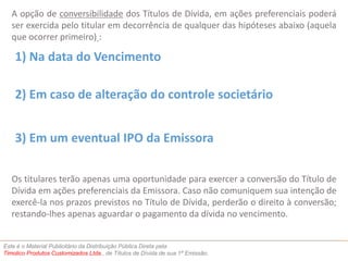 A opção de conversibilidade dos Títulos de Dívida, em ações preferenciais poderá 
ser exercida pelo titular em decorrência de qualquer das hipóteses abaixo (aquela 
que ocorrer primeiro) : 
1) Na data do Vencimento 
2) Em caso de alteração do controle societário 
3) Em um eventual IPO da Emissora 
Os titulares terão apenas uma oportunidade para exercer a conversão do Título de 
Dívida em ações preferenciais da Emissora. Caso não comuniquem sua intenção de 
exercê-la nos prazos previstos no Título de Dívida, perderão o direito à conversão; 
restando-lhes apenas aguardar o pagamento da dívida no vencimento. 
Este é o Material Publicitário da Distribuição Pública Direta pela 
Timolico Produtos Customizados Ltda., de Títulos de Dívida de sua 1ª Emissão. 
 