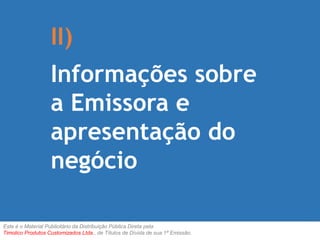 II) 
Informações sobre 
a Emissora e 
apresentação do 
negócio 
Este é o Material Publicitário da Distribuição Pública Direta pela 
Timolico Produtos Customizados Ltda., de Títulos de Dívida de sua 1ª Emissão. 
 