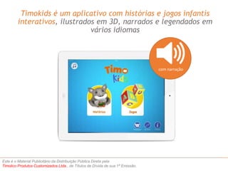 Timokids é um aplicativo com histórias e jogos infantís 
interativos, ilustrados em 3D, narrados e legendados em 
vários idiomas 
Este é o Material Publicitário da Distribuição Pública Direta pela 
Timolico Produtos Customizados Ltda., de Títulos de Dívida de sua 1ª Emissão. 
com narração 
 