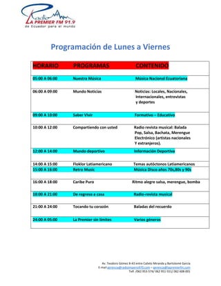 Programación de Lunes a Viernes 
HORARIO PROGRAMAS CONTENIDO 
05:00 A 06:00 Nuestra Música Música Nacional Ecuatoriana 
06:00 A 09:00 Mundo Noticias Noticias: Locales, Nacionales, 
Internacionales, entrevistas 
y deportes 
09:00 A 10:00 Saber Vivir Formativo – Educativo 
10:00 A 12:00 Compartiendo con usted Radio revista musical: Balada 
Pop, Salsa, Bachata, Merengue 
Electrónico (artistas nacionales 
Y extranjeros). 
12:00 A 14:00 Mundo deportivo Información Deportiva 
14:00 A 15:00 Floklor Latiamericano Temas autóctonos Latiamericanos 
15:00 A 16:00 Retro Music Música Disco años 70s,80s y 90s 
16:00 A 18:00 Caribe Puro Ritmo alegre salsa, merengue, bomba 
18:00 A 21:00 De regreso a casa Radio-revista musical 
21:00 A 24:00 Tocando tu corazón Baladas del recuerdo 
24:00 A 05:00 La Premier sin límites Varios géneros 
Av. Teodoro Gómez 8-43 entre Calixto Miranda y Bartolomé García 
E-mail gerencia@radioimperio970.com – gerencia@lapremierfm.com 
Telf. /062 953-574/ 062 951-551/ 062 608-001 
