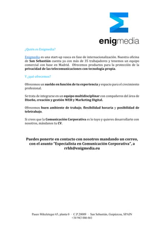 Paseo Mikeletegui 65, planta 0 · C.P.20009 · San Sebastián, Guipúzcoa, SPAIN
+34 943 046 661
¿Quién es Enigmedia?
Enigmedia es una start-up vasca en fase de internacionalización. Nuestra oficina
de San Sebastián cuenta ya con más de 35 trabajadores y tenemos un equipo
comercial con base en Madrid. Ofrecemos productos para la protección de la
privacidad de las telecomunicaciones con tecnología propia.
Y ¿qué ofrecemos?
Ofrecemos un sueldo en función de tu experiencia y espacio para el crecimiento
profesional.
Se trata de integrarse en un equipo multidisciplinar con compañeros del área de
Diseño, creación y gestión WEB y Marketing Digital.
Ofrecemos buen ambiente de trabajo, flexibilidad horaria y posibilidad de
teletrabajo.
Si crees que la Comunicación Corporativa es lo tuyo y quieres desarrollarte con
nosotros, mándanos tu CV.
Puedes ponerte en contacto con nosotros mandando un correo,
con el asunto “Especialista en Comunicación Corporativa”, a
rrhh@enigmedia.eu
 