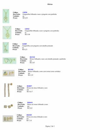 Ofertas
Página: 2 de 3
Descrição: Gargantilha folheada a ouro e pingente com pedrinha
Unidade:
Código: G0485
Descrição: Gargantilha com pingente com detalhe prateado
Unidade: pç
Preço: R$ 6,21
pç
Preço: R$ 6,93
Código: BS1542
Descrição: Brinco folheado a ouro com detalhe prateado e pedrinha
Unidade: par
Preço: R$ 3,87
Código: BS1305
Descrição: Brinco folheado a ouro com resina (cores sortidas)
Unidade: par
Preço: R$ 2,52
Código: G0550
Código: BS0857
Descrição: Brinco de strass folheado a ouro
Unidade: par
Preço: R$ 10,17
Código: G0542
Descrição:
Código: BS0610
Descrição: Brinco de strass folheado a ouro
Unidade: par
Preço: R$ 9,63
Gargantilha folheada a ouro e pingente com pedrinha
Unidade: pç
Código: BS0305
Descrição: Brinco de strass folheado a ouro
Unidade: par
Preço: R$ 7,18
Preço: R$ 5,94
 
