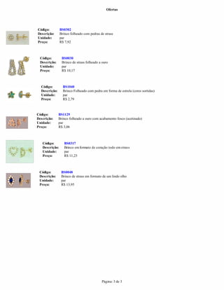 Ofertas
Página: 3 de 3
Unidade: par
Preço: R$ 10,17
Descrição: Brinco folheado com pedras de strass
Unidade:
Código: BS1040
Descrição: Brinco Folheado com pedra em forma de estrela (cores sortidas)
Unidade: par
Preço: R$ 2,79
par
Preço: R$ 7,92
Código: BS1129
Descrição: Brinco folheado a ouro com acabamento fosco (acetinado)
Unidade: par
Preço: R$ 3,06
Código: BS0317
Descrição: Brinco emformato de coração todo emstrass
Unidade: par
Preço: R$ 11,25
Código: BS0302
Código: BS0048
Descrição: Brinco de strass em formato de um lindo olho
Unidade: par
Preço: R$ 13,95
Código: BS0030
Descrição: Brinco de strass folheado a ouro
 