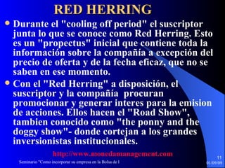 RED HERRING   Durante el "cooling off period" el suscriptor junta lo que se conoce como Red Herring. Esto es un "propectus" inicial que contiene toda la información sobre la compañía a excepción del precio de oferta y de la fecha eficaz, que no se saben en ese momento.  Con el "Red Herring" a disposición, el suscriptor y la compañía  procuran promocionar y generar interes para la emision de acciones. Ellos hacen el "Road Show", tambien conocido como "the ponny and the doggy show"- donde cortejan a los grandes inversionistas institucionales. http :// www.monedamanagement.com 