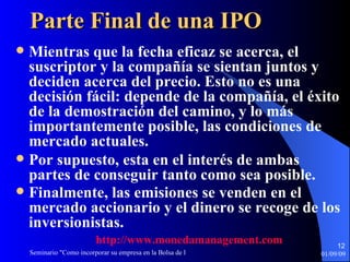 Parte Final de una IPO Mientras que la fecha eficaz se acerca, el suscriptor y la compañía se sientan juntos y deciden acerca del precio. Esto no es una decisión fácil: depende de la compañía, el éxito de la demostración del camino, y lo más importantemente posible, las condiciones de mercado actuales.  Por supuesto, esta en el interés de ambas partes de conseguir tanto como sea posible. Finalmente, las emisiones se venden en el mercado accionario y el dinero se recoge de los inversionistas.   http :// www.monedamanagement.com 
