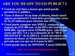 ARE YOU READY TO GO PUBLIC? I Usted no esta listo a menos que usted pueda permitirse ir público. Tiene el dinero? Si no tiene el dinero, dónde usted espera encontrarlo? Usted debe presupuestar cerca de $1,25 millones para   efectuar una IPO . Usted puede comprar una SHELL company que negocia de OTCBB con  el del 90% del control por $850.000. Agregue otros $250.000 para  cubrir sus costes del SEC S-4 y su evaluación de la "DUE DILIGENCE" de la SHELL. Usted necesitará una manera de hacer su   Financiamiento de colocación privada una vez que su S-4 pase la SEC.  Usted puede hacer un SPINOFF. Cuesta $550.000. http :// www.monedamanagement.com 