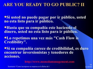Si usted no puede pagar por ir público, usted no esta listo para ir   público. Hasta que su compañía este haciendo el dinero, usted no esta listo   para ir público. Lo repetimos una vez más "Cash Flow is Credibility". Si su compañía carece de credibilidad, es duro encontrar inversionistas y tenedores de acciones. ARE YOU READY TO GO PUBLIC? II http :// www.monedamanagement.com 