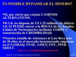 ES POSIBLE BYPASSEAR EL DINERO? Sí, por cierto que existen CAMINOS ALTERNATIVOS. Si Ud. no dispone de U$ 1.25 millones de dólares Ud. SI PUEDE entrar a la BOLSA de los Estados Unidos de Norteamerica mediante LOBBY y construcción de CREDIBILIDAD. Nuestro estudio de Attorneys at Law lleva más de 30 años en el mercado incorporando empresas en el NASDAQ, NYSE, AMEX, OTC, PINK SHEET . http :// www.monedamanagement.com 
