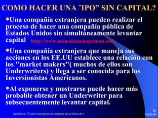 Una compañía extranjera pueden realizar el proceso de hacer una compañía pública de Estados Unidos sin simultáneamente   levantar capital  Una compañía extranjera que maneja sus acciones en los EE.UU   establece una relaci ó n con los "market makers"( muchos de ellos   son Underwriters) y llega a ser conocida para los Inversionistas Americanos.  Al exponerse y mostrarse puede hacer más probable   obtener un Underwriter para subsecuentemente levantar capital. COMO HACER UNA ¨IPO” SIN CAPITAL? http :// www.monedamanagement.com 