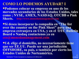 Podemos colocar su empresa en uno de los mercados secundarios de los Estados Unidos, tales como ; NYSE, AMEX, NASDAQ, OTCBB o Pink Sheets. Si desea incorporar la compañia en "The list over the counter on the Pink Sheet" para una empresa extranjera en USA, y en el  OTC Bulletin Board o Nasdaq contactenos ya en  [email_address]    Ud. elige el domicilio, no necesariamente tiene que ser EE.UU. Puede ser una jurisdicción OFFSHORE, su pais, o también por cierto los Estados Unidos de Norteamérica. COMO LO PODEMOS AYUDAR? I http :// www.monedamanagement.com 