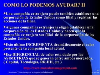 Una compañía extranjera puede también establecer una corporación de Estados Unidos como  filial  y  registrar  las  acciones  de  la filial .  Algunas compañías extranjeras eligen establecer una corporación de  los  Estados Unidos y  hacen que  la compañía extranjera  sea filial  de la corporación de  los  Estados Unidos . Esto último INCREMENTA dramáticamente el valor presente de tu compañía local actual. Ese DIFERENCIAL de valor esta dado por las ASIMETRIAS que se generan entre ambos mercados. ( Capital, Tecnologia, RR.HH, etc ) COMO LO PODEMOS AYUDAR? II http :// www.monedamanagement.com 