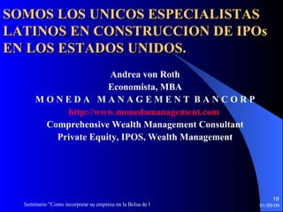 Andrea von Roth Economista, MBA M O N E D A  M A N A G E M E N T  B A N C O R P http://www.monedamanagement.com   Comprehensive Wealth Management Consultant Private Equity, IPOS,   Wealth Management SOMOS LOS UNICOS ESPECIALISTAS LATINOS EN CONSTRUCCION DE IPOs EN LOS ESTADOS UNIDOS. 