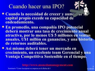 Cuando hacer una IPO? Cuando la necesidad de crecer y aumentar su capital propio excede su capacidad de endeudamiento.  En promedio, una compañía IPO potencial deberá mostrar una tasa de crecimiento anual atractiva, por lo menos U$ 5 millones en ventas anuales, U$1 millón en ganancias, y una historia de retornos auditables. Asi mismo deberá tener un mercado en crecimiento, un excelente team Gerencial y una Ventaja Competitiva Sostenible en el tiempo. http :// www.monedamanagement.com 