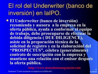 El rol del Underwriter (banco de inversión) en laIPO. El Underwriter (banco de inversión) recomienda y asesora  a la empresa en la oferta pública, ayuda a conformar el equipo de trabajo, debe preocuparse de efectuar la debida diligencia ( DUE DILIGENCE), asiste en la preparación técnica de la solicitud de registro y en la elaboraciónl del “PROSPECTUS”, celebra (generalmente) contrato de suscripción con la empresa y mantiene una relación con el emisor después la oferta pública. http :// www.monedamanagement.com 