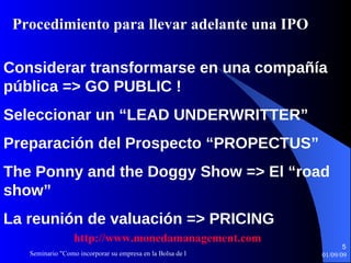 Considerar   transformarse en   una compañía   pública  => GO PUBLIC ! Seleccionar un  “LEAD UNDERWRITTER” Preparación del  P rospecto  “PROPECTUS” The Ponny and the Doggy Show =>  El “road show” La reunión de   valuación  => PRICING Procedimiento  para llevar adelante  una IPO http :// www.monedamanagement.com 