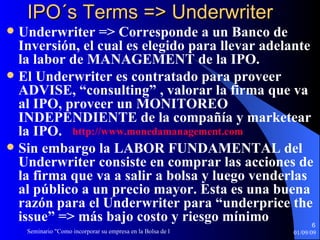 IPO´s Terms => Underwriter Underwriter => Corresponde a un Banco de Inversión, el cual es elegido para llevar adelante la labor de MANAGEMENT de la IPO.  El Underwriter es contratado para proveer ADVISE, “consulting” , valorar la firma que va al IPO, proveer un MONITOREO INDEPENDIENTE de la compañía y marketear la IPO. Sin embargo la LABOR FUNDAMENTAL del Underwriter consiste en comprar las acciones de la firma que va a salir a bolsa y luego venderlas al público a un precio mayor. Esta es una buena razón para el Underwriter para “underprice the issue” => más bajo costo y riesgo mínimo http :// www.monedamanagement.com 
