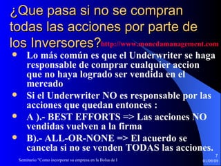 ¿Que pasa si no se compran todas las acciones por parte de los Inversores? Lo más común es que el Underwriter se haga responsable de comprar cualquier accion que no haya logrado ser vendida en el mercado Si el Underwriter NO es responsable por las acciones que quedan entonces :  A ).- BEST EFFORTS => Las acciones NO vendidas vuelven a la firma B).- ALL-OR-NONE => El acuerdo se cancela si no se venden TODAS las acciones. http :// www.monedamanagement.com 