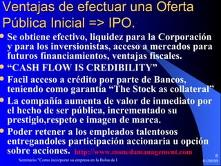 Ventajas de efectuar una Oferta Pública Inicial => IPO. Se obtiene efectivo, liquidez para la Corporación y para los inversionistas, acceso a mercados para futuros financiamientos, ventajas fiscales.  “ CASH FLOW IS CREDIBILITY” Facil acceso a crédito por parte de Bancos, teniendo como garantía “The Stock as collateral” La compañía aumenta de valor de inmediato por el hecho de ser pública, incrementado su prestigio,respeto e imagen de marca. Poder retener a los empleados talentosos entregandoles participación accionaria u opción sobre acciones. http :// www.monedamanagement.com 