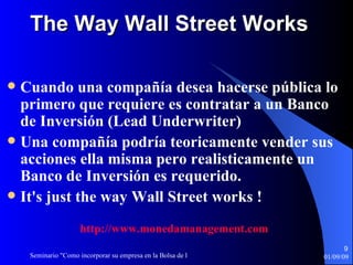 The Way Wall Street Works Cuando una compañía desea hacerse pública lo primero que requiere es contratar a un Banco de Inversión (Lead Underwriter) Una compañía podría teoricamente vender sus acciones ella misma pero realisticamente un Banco de Inversión es requerido. It's just the way Wall Street works ! http :// www.monedamanagement.com 