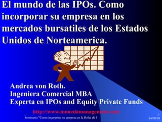 El mundo de las IPOs. Como incorporar su empresa en los mercados bursatiles de los Estados Unidos de Norteamerica. Andrea von Roth. Ingeniera Comercial MBA Experta en IPOs and Equity Private Funds http :// www.monedamanagement.com 