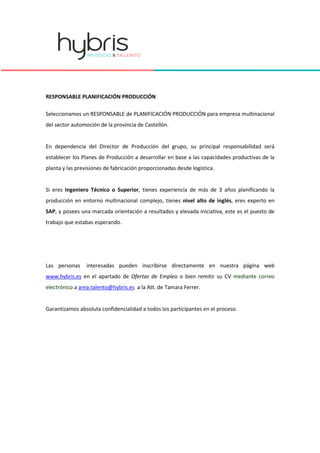 RESPONSABLE PLANIFICACIÓN PRODUCCIÓN
Seleccionamos un RESPONSABLE de PLANIFICACIÓN PRODUCCIÓN para empresa multinacional
del sector automoción de la provincia de Castellón.
En dependencia del Director de Producción del grupo, su principal responsabilidad será
establecer los Planes de Producción a desarrollar en base a las capacidades productivas de la
planta y las previsiones de fabricación proporcionadas desde logística.
Si eres Ingeniero Técnico o Superior, tienes experiencia de más de 3 años planificando la
producción en entorno multinacional complejo, tienes nivel alto de inglés, eres experto en
SAP, y posees una marcada orientación a resultados y elevada iniciativa, este es el puesto de
trabajo que estabas esperando.
Las personas interesadas pueden inscribirse directamente en nuestra página web
www.hybris.es en el apartado de Ofertas de Empleo o bien remitir su CV mediante correo
electrónico a area.talento@hybris.es a la Att. de Tamara Ferrer.
Garantizamos absoluta confidencialidad a todos los participantes en el proceso.
 