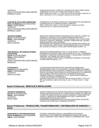 12/03/2014
Oficina: PALMA DE MALLORCA-MATEO
ENRIQUE LLADÓ
AFRIKAANS ELEVADO Y CARNET B1 CONTRATO DE CINCO MESES, MEDIA
JORNADA DE 20.30 A 00.30 Y 9.999€ SUELDO BRUTO ANUAL
SOIB c/ Mateu Enric Lladó nº. 21, primer piso a la derecha de Palma, preguntar por
Elena, presentarse con CV actualizado y experiencia demostrable
CANTANTE FOLKLORE ARGENTINO
Palma de Mallorca (ILLES BALEARS)
Oferta: 042014000561
12/03/2014
Oficina: PALMA DE MALLORCA-MATEO
ENRIQUE LLADÓ
EXPERIENCIA DE 36 MESES, BACHILLER, CONOCIMIENTO DE INFORMATICA
E IDIOMAS ING LéS Y ALEMáN ELEVADOS. CARNET B1.
SOIB. c/ Mateu Enric Lladó 21, primer piso derecha, preguntar por Elena.
Presentarse con CV y experiencia demostrable
TÉCNICO SONIDO
Alaior (ILLES BALEARS)
Oferta: 042014000596
14/03/2014
Oficina: MAHON
REQUISITOS: IMPRESCINDIBLE EXPERIENCIA EN EL EMPLEO. CARNET DE
CONDUCIR Y VEHÍCULO. SE VALORARÁ FORMACIÓN REGLADA O
CERTIFICADO DE PROFESIONALIDAD RELACIONADO CON LA OCUPACIÓN.
OFRECEN: CONTRATO TEMPORAL. HORARIO TARDES-NOCHES. SALARIO
SEGÚN CONVENIO. ZONA: MENORCA.
INTERESADOS QUE REÚNAN LOS REQUISITOS PRESENTAR CURRÍCULUM
EN LA OFICINA DEL SOIB DE MAÓ ( PLAZA MIRANDA S/N) O EN LA OFICINA
DEL SOIB DE CIUTADELLA ( CALLE SANT ANTONI MARIA CLARET, 70)
TRIO MUSICAL DE DANZAS RITMOS
AFRICANOS
Calvià (ILLES BALEARS)
Oferta: 042014000337
18/03/2014
Oficina: PALMA DE MALLORCA-MIGUEL
MARQUES
REQUISITOS IMPRESCINDIBLES: NIVEL ALTO DE INGLÉS Y FRANCÉS,
EXPERIENCIA EN MÚSICA Y BAILE DE LOS AÑOS 60, 70 Y 80, Y EXPERIENCIA
EN MÚSICA Y DANZA DE RITMOS AFRICANOS.-// CONDICIONES: CONTRATO
TEMPORAL, DE 6 MESES, DE 20.00H A 01.00H.
Interesados entregar CURRICULUM en SOIB MIQUEL MARQUÈS 13 DE PALMA
en ÁREA OFERTAS (Mesas 1 y 2)
FOTÓGRAFO
Pollença (ILLES BALEARS)
Oferta: 042014000669
21/03/2014
Oficina: ALCUDIA
FOTOGRAFIAR PROPIEDADES PARA ANUNCIAR EN INMOBILIARIA.
IMPRESCINDIBLE NIVEL ALTO DE INGLÉS Y ALEMÁN. MINIMO DE 6 MESES
DE EXPERIENCIA COMO FOTÓGRAFO. PERMISO DE CONDUCIR Y VEHÍCULO
PROPIO. VALORABLE CERTIFICADO DE PROFESIONALIDAD Y/O FORMACIÓN
RELACIONADA. CONTRATO EVENTUAL DE 6 MESES DE DURACIÓN.
JORNADA COMPLETA. HORARIO DE 10 A 18. SALARIO BRUTO MENSUAL:
1126,09€. INCORPORACIÓN INMEDIATA.
Interesados presentarse en la oficina de Puerto de Alcudia de 9:00 a 11:00 con el
DNI, CV actualizado y tarjeta de demanda en vigor. C/ Teodor Canet, 31. Coger
letra "F".
Sector Profesional: MONTAJE E INSTALACIÓN
TECNICO FRIGORISTA
Eivissa (ILLES BALEARS)
Oferta: 042014000663
21/03/2014
Oficina: IBIZA
TECNICO FRIGORISTA DE EQUIPOS INDUSTRIALES PARA MANTENIMIENTO E
INSTALACION DE EQUIPOS DE AA Y CLIMATIZACION CARNET DE CONDUCIR
, CARNET DE MANIPULACION DE GASES FLUORADOS O GRADO MEDIO DE
TECNICO Y MONTAJE DE MANTENIMIENTO DE FRIO, CLIMATIZACION ,
CONOCIMIENTOS DE INGLES TECNICO
INTERESADOS PRESENTARSE EN LA OFICINA SOIB EIVISSA CON NIF/NIE ,
CURRICULUM ACREDITADO Y DEMANDA DE EMPLEO
Sector Profesional: PRODUCCIÓN, TRANSFORMACIÓN Y DISTRIBUCIÓN DE ENERGÍA Y
AGUA
INGENIERO/A CON DISCAPACIDAD
Palma de Mallorca (ILLES BALEARS)
Oferta: 042014000589
ESTUDIOS: INGENIERIA TECNICA, CONOCIMIENTOS EFICIENCIA
ENERGéTICA, ALTO DOMINIO DE HERRAMIENTAS OFIMáTICAS (WORD,
EXCEL, POWERPINT, VISIO, PRESTO, PROJECT), EXPERIENCIA DE 3 AñOS
Ofertas en difusión a fecha 24/03/2014 Página 5 de 10
 