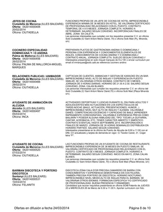 JEFES DE COCINA
Ciutadella de Menorca (ILLES BALEARS)
Oferta: 042014000406
20/02/2014
Oficina: CIUTADELLA
FUNCIONES PROPIAS DE UN JEFE DE COCINA DE HOTEL IMPRESCINDIBLE
EXPERIENCIA MíNIMA DE 36 MESES EN HOTEL. SE VALORARá CERTIFICADO
DE PROFESIONALIDAD RELACIONADO CON EL PUESTO. CONTRATO
TEMPORAL DE 4 A 6 MESES. JORNADA COMPLETA. HORARIO A
DETERMINAR. SALARIO SEGúN CONVENIO. INCORPORACIóN FINALES DE
ABRIL. ZONA: SA CALETA.
Las personas interesadas que cumplan con los requisitos presentar C.V. en oficina
Soib Ciutadella (C/ Sant Antoni María Claret, 70) o oficina Soib Maó (Pç. Miranda,
s/n)
COCINERO ESPECIALIDAD
DOMINICANA Y / O ANDINA
Palma de Mallorca (ILLES BALEARS)
Oferta: 042014000456
26/02/2014
Oficina: PALMA DE MALLORCA-MIGUEL
MARQUES
PREPARARA PLATOS DE GASTRONOMIA ANDINA O DOMINICANA.//
PERSONA CON EXPERIENCIA Y CONOCIMIENTOS ELEMENTALES DE
INGLES, CONOCIMIENTOS DE COCINA ANDINA Y O DOMINICANA.//
CONTRATO ANUAL, JORNADA COMPLETA, SUELDO SEGUN CONVENIO.//
Interesados presentarse en soib miquel marques de 9 a 14h o enviar curriculum por
email of.mmarques@soib.caib.es referencia cocinero andino
RELACIONES PúBLICAS / ANIMADOR
Ciutadella de Menorca (ILLES BALEARS)
Oferta: 042014000466
28/02/2014
Oficina: CIUTADELLA
CAPTACIóN DE CLIENTES, ANIMACIóN Y GESTIóN DE KARAOKE EN UN BAR.
IMPRESCINDIBLE NIVEL ALTO DE INGLéS Y EXPERIENCIA EN PUESTO
SIMILAR. SE VALORARáN OTROS IDIOMAS. CONTRATO DE 5 MESES.
JORNADA DE 5 HORAS DIARIAS. HORARIO DE 21:30 A 2:30. SALARIO SEGúN
CONVENIO. ZONA: CALAN BLANES
Las personas interesadas que cumplan los requisitos presentar C.V. en oficina del
Soib Ciutadella (C/ Sant Antoni Maria Claret,70) o oficina Soib Maó (Plaza Miranda
s/n).
AYUDANTE DE ANIMACIÓN EN
ALCUDIA
Alcúdia (ILLES BALEARS)
Oferta: 042014000497
05/03/2014
Oficina: INCA
ACTIVIDADES DEPORTIVAS Y LÚDICAS DURANTE EL DÍA PARA ADULTOS Y
ADOLESCENTES MÁS ACTUACIONES EN LOS ESPECTÁCULOS DE
TARDE-NOCHE (BAILE, ACTUACIÓN, PRESENTACIONES, HUMOR...)
IMPRESCINDIBLE NIVEL MUY ALTO DE INGLES Y ALEMAN. VALORABLE
DANÉS. COMPETENCIAS ESCÉNICAS Y CAPACIDAD DE BAILE (APRENDER
RÁPIDAMENTE COREOGRAFIAS). VALORABLE EXPERIENCIA PREVIA COMO
BAILARÍN Y POSEER ALGUNA HABILIDAD DEL TIPO: TOCAR LA GUITARRA,
CANTAR, ACROBACIA, ETC. TENER CARACTER ABIERTO Y SIMPÁTICO.
CONTRATO EVENTUAL HASTA SEPTIEMBRE 2014. INCORPORACIÓN A
FINALES DE MARZO. JORNADA DE 30 HORAS SEMANALES DISTRIBUIDA EN
HORARIO PARTIDO. SALARIO SEGÚN CONVENIO.
Interesados presentarse en la oficina de Puerto de Alcudia de 9:00 a 11:00 con el
DNI, CV actualizado y tarjeta de demanda en vigor. C/ Teodor Canet, 31. Coger
letra "F".
AYUDANTE DE COCINA
Ciutadella de Menorca (ILLES BALEARS)
Oferta: 042014000520
07/03/2014
Oficina: CIUTADELLA
LAS FUNCIONES PROPIAS DE UN AYUDANTE DE COCINA DE RESTAURANTE.
IMPRESCINDIBLE EXPERIENCIA DE 36 MESES EN PUESTO SIMILAR. SE
VALORARá CERTIFICADO DE PROFESIONALIDAD RELACIONADO CON EL
PUESTO. CONTRATO DE 4 MESES. JORNADA COMPLETA. HORARIO A
DETERMINAR. SALARIO SEGúN CONVENIO. INICIO EN MAYO. ZONA CALAN
BLANES.
Las personas interesadas que cumplan los requisitos presentar C.V. en oficina Soib
Ciutadella (C/ Sant Antoni Maria Claret, 70) o oficina Soib Maó (Plaza Miranda, s/n)
BARMAN DISCOTECA Y PORTERO
DISCOTECA
Santanyí (ILLES BALEARS)
Oferta: 042014000531
10/03/2014
Oficina: FELANITX
DISCOTECA ZONA CALA D'OR PRECISA CAMARERO DE BARRA CON
CONOCIMIENTOS Y EXPERIENCIA DEMOSTRABLE EN COCTELERIA.
TAMBIÉN PRECISA PORTERO DE DISCOTECA. HORARIO NOCTURNO.
IMPRESCINDIBLE NIVEL MEDIO-ALTO DE INGLéS PARA EL BARMAN. SE
VALORARáN OTROS IDIOMAS. FORMACIóN ESPECíFICA Y/O CERTIFICADO
DE PROFESIONALIDAD. BUENA PRESENCIA Y DINAMISMO.
Candidatos que reunan requisitos presentarse en oficina SOIB Felanitx de JUEVES
20 a MIERCOLES 26 de Marzo de 9.30 a 11.00 h. Aportar curriculum con foto.
Ofertas en difusión a fecha 24/03/2014 Página 8 de 10
 
