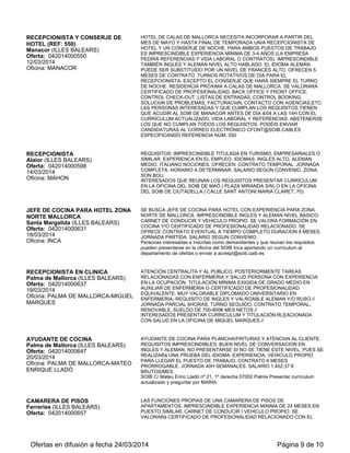 RECEPCIONISTA Y CONSERJE DE
HOTEL (REF: 550)
Manacor (ILLES BALEARS)
Oferta: 042014000550
12/03/2014
Oficina: MANACOR
HOTEL DE CALAS DE MALLORCA NECESITA INCORPORAR A PARTIR DEL
MES DE MAYO Y HASTA FINAL DE TEMPORADA UN/A RECEPCIONISTA DE
HOTEL Y UN CONSERJE DE NOCHE. PARA AMBOS PUESTOS DE TRABAJO
ES IMPRESCINDIBLE EXPERIENCIA MÍNIMA DE 3-4 AÑOS (LA EMPRESA
PEDIRÁ REFERENCIAS Y VIDA LABORAL O CONTRATOS). IMPRESCINDIBLE
TAMBIÉN INGLÉS Y ALEMÁN NIVEL ALTO HABLADO. EL IDIOMA ALEMÁN
PUEDE SER SUBSTITUIDO POR UN NIVEL DE FRANCÉS ALTO. OFRECEN 5
MESES DE CONTRATO. TURNOS ROTATIVOS DE DÍA PARA EL
RECEPCIONISTA, EXCEPTO EL CONSERJE QUE HARÁ SIEMPRE EL TURNO
DE NOCHE. RESIDENCIA PRÓXIMA A CALAS DE MALLORCA. SE VALORARÁ
CERTIFICADO DE PROFESIONALIDAD, BACK OFFICE Y FRONT OFFICE,
CONTROL CHECK-OUT, LISTAS DE ENTRADAS, CONTROL BOOKING,
SOLUCIóN DE PROBLEMAS, FACTURACIóN, CONTACTO CON AGENCIAS,ETC.
LAS PERSONAS INTERESADAS Y QUE CUMPLAN LOS REQUISITOS TIENEN
QUE ACUDIR AL SOIB DE MANACOR ANTES DE DÍA 4/04 A LAS 14H CON EL
CURRÍCULUM ACTUALIZADO, VIDA LABORAL Y REFERENCIAS. ABSTENERSE
LOS QUE NO CUMPLAN TODOS LOS REQUISITOS. PODÉIS ENVIAR
CANDIDATURAS AL CORREO ELECTRÓNICO CFONT@SOIB.CAIB.ES
ESPECIFICANDO REFERENCIA NÚM. 550
RECEPCIONISTA
Alaior (ILLES BALEARS)
Oferta: 042014000598
14/03/2014
Oficina: MAHON
REQUISITOS: IMPRESCINIDBLE TITULADA EN TURISMO, EMPRESARIALES O
SIMILAR. EXPERIENCA EN EL EMPLEO. IDIOMAS: INGLES ALTO, ALEMAN
MEDIO, ITALIANO NOCIONES. OFRECEN: CONTRATO TEMPORAL. JORNADA
COMPLETA. HORARIO A DETERMINAR. SALARIO SEGÚN CONVENIO. ZONA:
SON BOU.
INTERESADOS QUE REÚNAN LOS REQUISITOS PRESENTAR CURRÍCULUM
EN LA OFICINA DEL SOIB DE MAÓ ( PLAZA MIRANDA S/N) O EN LA OFICINA
DEL SOIB DE CIUTADELLA ( CALLE SANT ANTONI MARIA CLARET, 70)
JEFE DE COCINA PARA HOTEL ZONA
NORTE MALLORCA
Santa Margalida (ILLES BALEARS)
Oferta: 042014000631
18/03/2014
Oficina: INCA
SE BUSCA JEFE DE COCINA PARA HOTEL CON EXPERIENCIA PARA ZONA
NORTE DE MALLORCA. IMPRESCINDIBLE INGLES Y ALEMAN NIVEL BASICO.
CARNET DE CONDUCIR Y VEHICULO PROPIO. SE VALORA FORMACIÓN EN
COCINA Y/O CERTIFICADO DE PROFESIONALIDAD RELACIONADO. SE
OFRECE CONTRATO EVENTUAL A TIEMPO COMPLETO DURACION 8 MESES.
JORNADA PARTIDA. SALARIO SEGUN CONVENIO.
Personas interesadas e inscritas como demandantes y que reunan los requisitos
pueden presentarse en la oficina del SOIB Inca aportando un currículum al
departamento de ofertas o enviar a acrespi@soib.caib.es
RECEPCIONISTA EN CLINICA
Palma de Mallorca (ILLES BALEARS)
Oferta: 042014000637
19/03/2014
Oficina: PALMA DE MALLORCA-MIGUEL
MARQUES
ATENCIÓN CENTRALITA Y AL PÚBLICO, POSTERIORMENTE TAREAS
RELACIONADAS CON ENFERMERIA Y SALUD PERSONA CON EXPERIENCIA
EN LA OCUPACIÓN. TITULACIÓN MÍNIMA EXIGIDA DE GRADO MEDIO EN
AUXILIAR DE ENFERMERIA O CERTIFICADO DE PROFESIONALIDAD
EQUIVALENTE. MUY VALORABLE DIPLOMADO UNIVERSITARIO EN
ENFERMERIA, REQUISITO DE INGLES Y VALROABLE ALEMAN Y/O RUSO.//
JORNADA PARCIAL 6HORAS, TURNO SEGUIDO, CONTRATO TEMPORAL,
RENOVABLE, SUELDO DE 700-800€ MES NETOS.//
INTERESADOS PRESENTAR CURRICULUM Y TITULACIÓN RLEACIONADA
CON SALUD EN LA OFICINA DE MIQUEL MARQUES.//
AYUDANTE DE COCINA
Palma de Mallorca (ILLES BALEARS)
Oferta: 042014000647
20/03/2014
Oficina: PALMA DE MALLORCA-MATEO
ENRIQUE LLADÓ
AYUDANTE DE COCINA PARA PLANCHA/FRITURAS Y ATENCIóN AL CLIENTE.
REQUISITOS IMPRESCINDIBLES: BUEN NIVEL DE CONVERSACION EN
INGLES Y ALEMAN. NO PRESENTARSE SI NO SE TIENE ESTE NIVEL, PUES SE
REALIZARá UNA PRUEBA DEL IDIOMA. EXPERIENCIA. VEHICULO PROPIO
PARA LLEGAR EL PUESTO DE TRABAJO. CONTRATO 6 MESES
PRORROGABLE. JORNADA 40H SEMANALES. SALARIO 1.452,37 €
BRUTOS/MES.
SOIB C/ Mateu Enric Lladó nº 21, 1º derecha 07002 Palma Presentar curriculum
actualizado y preguntar por MARIA
CAMARERA DE PISOS
Ferreries (ILLES BALEARS)
Oferta: 042014000657
LAS FUNCIONES PROPIAS DE UNA CAMARERA DE PISOS DE
APARTAMENTOS. IMPRESCINDIBLE EXPERIENCIA MíNIMA DE 24 MESES EN
PUESTO SIMILAR, CARNET DE CONDUCIR I VEHÍCULO PROPIO. SE
VALORARá CERTIFICADO DE PROFESIONALIDAD RELACIONADO CON EL
Ofertas en difusión a fecha 24/03/2014 Página 9 de 10
 