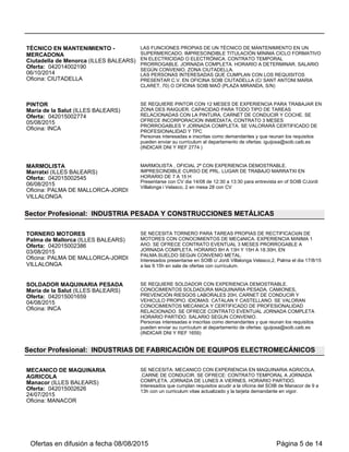 Oferta: 042015001659
25/08/2015
Oficina: INCA
PREVENCIÓN RIESGOS LABORALES 20H, CARNET DE CONDUCIR Y
VEHICULO PROPIO. IDIOMAS: CATALAN Y CASTELLANO. SE VALORAN
CONOCIMIENTOS MECANICA Y CERTIFICADO DE PROFESIONALIDAD
RELACIONADO. SE OFRECE CONTRATO EVENTUAL JORNADA COMPLETA
HORARIO PARTIDO. SALARIO SEGUN CONVENIO.
Personas interesadas e inscritas como demandantes y que reunan los requisitos
pueden enviar su currículum al departamento de ofertas: mvforteza@soib.caib.es
(INDICAR DNI Y REF 1659)
MONTADOR ALUMINIO/CRISTALERO
OFICIAL 1ª
Santa Margalida (ILLES BALEARS)
Oferta: 042015002922
25/08/2015
Oficina: INCA
SE PRECISA OFICIAL PRIMERA PARA MONTAJE DE CARPINTERÍA DE
ALUMINIO Y CRISTAL EN TALLER Y EN OBRA. CONOCIMIENTOS DE
CARPINTERÍA METÁLICA DE ALUMINIO. CATALÁN Y CASTELLANO. PERMISO
DE CONDUCIR Y VEHÍCULO PROPIO. CONTRATO DE TRES MESES. JORNADA
COMPLETA. HORARIO DE 08:00 A 13:00 Y DE 15:00 A 18:30 H. SUELDO SEGUN
CONVENIO.
Personas interesadas, inscritas como demandantes y que cumplan los requisitos,
pueden enviar su currículum actualizado a mvforteza@soib.caib.es o presentarlo en
la oficina del SOIB de Inca.
Sector Profesional: INDUSTRIAS DE LA MADERA Y CORCHO
CARPINTERO
Ciutadella de Menorca (ILLES BALEARS)
Oferta: 042015002593
22/07/2015
Oficina: CIUTADELLA
TRABAJOS EN TALLER Y MONTAJE IMPRESCINDIBLE EXPERIENCIA COMO
CARPINTERO. CONTRATO TEMPORAL CON POSIBILIDAD DE INDEFINIDO.
HORARIO PARTIDO. SALARIO SEGÚN CONVENIO. ZONA CIUTADELLA
LAS PERSONAS INTERESADAS QUE CUMPLAN CON LOS REQUISITOS
PRESENTAR C.V. EN OFICINA SOIB CIUTADELLA (C/ SANT ANTONI MARIA
CLARET, 70) O OFICINA SOIB MAÓ (PLAZA MIRANDA, S/N)
Sector Profesional: INDUSTRIAS TEXTILES
AYUDANTE DE PATRONAJE Y DISEñO
Palma de Mallorca (ILLES BALEARS)
Oferta: 042015002277
01/09/2015
Oficina: PALMA DE MALLORCA-JORDI
VILLALONGA
SE NECESITA TéCNICO GRADO MEDIO PATRONAJE Y DISEñO. FUNCIONES
DE AYUDA A LA PATRONISTA Y DISEñADORA CON EL PATRONAJE Y DISEñO
DE LAS PRENDAS DE BAñO QUE SE CONFECCIONAN CADA AñO PARA LA
COLECCIóN ANUAL. SE REQUIERE EXPERIENCIA EN EL SECTOR DE
PRENDAS DE BAñO Y MANEJO DEL PROGRAMA GERBER-ACCUMARK O
PROGRAMAS SIMILARES. PERMISO DE CONDUCIR. CONTRATO DE 3 MESES
PRORROGABLE, JORNADA COMPLETA Y HORARIO INTENSIVO. 1.000€
BRUT/MES.
Interesados que cumplan los requisitos, presentarse dia 09/09/15 a las 9.30h en
SOIB c/ Jordi Villalonga Velasco,2, Palma. SOIB. Aportar cv con num. dni. Sala de
ofertas.
Sector Profesional: MANTENIMIENTO Y REPARACIÓN
MECÁNICO NÁUTICO
Ferreries (ILLES BALEARS)
Oferta: 042015002444
08/07/2015
Oficina: CIUTADELLA
IMPRESCINDIBLE EXPERIENCIA EN PUESTO SIMILAR CONTRATO TEMPORAL
DE 3 MESES PRORROGABLES. JORNADA COMPLETA. HORARIO PARTIDO.
SALARIO SEGÚN CONVENIO. ZONA FERRERIES.
LAS PERSONAS INTERESADAS QUE CUMPLAN CON LOS REQUISITOS
PRESENTAR C.V. EN OFICINA SOIB CIUTADELLA (C/ SANT ANTONI MARIA
CLARET, 70) O OFICINA SOIB MAÓ (PLAZA MIRANDA, S/N)
MECáNICO MOTOS DE AGUA
Alcúdia (ILLES BALEARS)
Oferta: 042015002752
04/08/2015
Oficina: ALCUDIA
SE BUSCA MECáNICO DE MOTOS DE AGUA CON EXPERIENCIA Y
CONOCIMIENTOS EN MOTORES DE MOTOS DE AGUA. INCORPORACION
INMEDIATA. CONTRATO TEMPORAL. SALARIO A CONVENIR. SE VALORA
CERTIFICADO DE PROFESIONALIDAD RELACIONADO
Las personas interesadas y que cumplan los requisitos presentarse en SOIB Puerto
Alcúdia con Curriculum actualizado y DNI/NIE
Ofertas en difusión a fecha 06/09/2015 Página 5 de 13
 