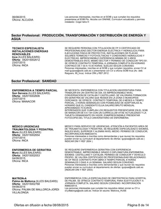 25/08/2015
Oficina: INCA
18:00 HORAS, SALARIO SEGÚN CONVENIO.
Personas interesadas e inscritas como demandantes y que reunan los requisitos
pueden enviar su currículum al departamento de ofertas: mvforteza@soib.caib.es
(INDICAR DNI Y REF 2898.)
AYUDANTE PELUQUERIA
Costitx (ILLES BALEARS)
Oferta: 042015002997
25/08/2015
Oficina: INCA
ATENCION AL CLIENTE, LAVADO Y ACONDICINADO, PREPARACION DEL
MATERIAL , ETC. FORMACION DE FP O CERTIFICADO DE PROFESIONALIDAD
Y EXPERIENCIA DEMOSTRABLE COMO AYUDANTE PELUQUERIA. CONTRATO
TEMPORAL A JORNADA COMPLETA EN HORARIO PARTIDO DE LUNES A
SABADOS. SUELDO SEGUN CONVENIO.
Personas interesadas, inscritas en el Soib y que cumplan requisitos, pueden enviar
su curriculum a: mvforteza@soib.caib.es (indicar DNI y REF. 2997).
OPERARIO/A LIMPIEZA (PERSONES
CON DISCAPACIDAD)
Alaró (ILLES BALEARS)
Oferta: 042015003004
26/08/2015
Oficina: INCA
SE REQUIERE PERSONAL DE LIMPIEZA CON CERTIFICADO DE
DISCAPACIDAD IGUAL O SUPERIOR AL 33% CON PERMISO DE CONDUCIR Y
VEHICULO PROPIO. SE OFRECE CONTRATO TEMPORAL DE 4 MESES A
JORNADA COMPLETA Y HORARIO POR TURNOS ROTATIVOS. SALARIO
SEGUN CONVENIO.
Personas interesadas, inscritas en el Soib y que cumplan los requisitos, pueden
enviar su curriculum a: mvforteza@soib.caib.es (indicar DNI y REF. 3004)
SOCORRISTAS DE PISCINA ZONA
ALCUDIA Y PLAYAS DE MURO
Muro (ILLES BALEARS)
Oferta: 042015002909
27/08/2015
Oficina: INCA
SE REQUIEREN SOCORRISTAS DE PISCINA CON TITULACIÓN OFICIAL Y
EXPERIENCIA. SE VALORA PERMISO DE CONDUCIR Y VEHICULO PROPIO Y
CONOCIMIENTOS DE INGLES. SE OFRECE CONTRATO TEMPORAL A
JORNADA COMPLETA Y HORARIO DE 10-18H CON DOS DIAS LIBRES
ROTATIVOS A LA SEMANA. SUELDO SEGUN CONVENIO.
Las personas interesadas, inscritas como demandantes y que cumplan con los
requisitos, pueden enviar su currículum a mvforteza@soib.caib.es o entregarlo en la
oficina del SOIB de Inca.
MONITOR/A COMEDOR CON
DISCAPACIDAD
Calvià (ILLES BALEARS)
Oferta: 042015003102
02/09/2015
Oficina: PALMA DE MALLORCA-MIGUEL
MARQUES
FUNCIONES; VIGILANCIA DE NIÑOS/A EN COMEDOR, HÁBITOS COMIDA,
VIGILANCIA. PERFIL; IMPRESCINDIBLE CERTIFICADO DISCAPACIDAD
SUPERIOR A 33% Y ENTENDER CATALÁN. // MUY VALORABLE TITULACIÓN
MONITOR Y CATALÁN NIVEL A1. CONDICONES; CALVIÀ (PALMANOVA),
CONTRATO 9 MESES, JORNAA DE 12,30H SEMANALES POR 247€ NETOS.
Interesados-as entregar CURRICULUM Y CERTIFICADO DISCAPACIDAD en SOIB
MIQUEL MARQUÈS, 13 de PALMA.
MANTENEDOR DE
EDIFICIOS/CONSERJE
Mahón (ILLES BALEARS)
Oferta: 042015003127
03/09/2015
Oficina: MAHON
VIGILANCIA, LIMPIEZA Y MANTENIMIENTO BÁSICO EDIFICIO EXPERIENCIA
DEMOSTRABLE EN EL EMPLEO. SE VALORARÁ CERTIFICADO DE
PROFESIONALIDAD DE POLIMANTENIMIENTO DE EDIFICIOS CONTRATO DE 3
MESES CON POSIBILIDAD DE TRABAJAR TODO EL AÑO. JORNADA PARCIAL.
30 HORAS SEMANALES. HORARIO: DE 17H A 23H. SUELDO NETO: 700
EUROS/MES
LAS PERSONAS INTERESADAS QUE CUMPLAN LOS REQUISITOS
PRESENTAR CURRÍCULUM EN SOIB MAÓ (PL. MIRANDA, S/N) O SOIB
CIUTADELLA (C/SANT ANTONI M. CLARET, 70)
CUIDADOR DE NIÑOS
Sant Josep de sa Talaia (ILLES
BALEARS)
Oferta: 042015002749
03/09/2015
Oficina: SANT ANTONI DE PORTMANY
IMPRESCINDIBLE HABLAR RUSO E INGLÉS CONTRATO INDEFINIDO
JORNADA COMPLETA DE 14H A 22H.
INTERESADOS ACUDAN A LA OFICINA SOIB CON DNI/NIE, DEMANDA DE
EMPLEO Y CURRICULUM.
SOCORRISTA PISCINA
Santa Margalida (ILLES BALEARS)
Oferta: 042015003099
SE PRECISA SOCORRISTA DE PISCINA TITULADO RESIDENTE EN LA ZONA
DE CAN PICAFORT PARA RECINTO HOTELERO. SE PRECISA PERSONA QUE
HABLE INGLES Y CON CARNET DE CONDUCIR Y SE OFRECE CONTRATO A
Ofertas en difusión a fecha 06/09/2015 Página 8 de 13
 