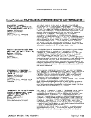 04/09/2015
Oficina: ZARAGOZA-PARQUE DE LA
MEMORIA
ser candidato/a y cumple los requisitos envíe su curriculum vitae a
ofertas.parquememoria@aragon.es indicando en asunto el número de oferta y su
DNI. También a través de la web www.aragon.es/inaem si Vd. tiene clave en la
oficina electrónica. Es necesario estar inscrito en su oficina de empleo. Esta oferta
caduca 20-09-15 salvo que se cubra antes.
Sector Profesional: INDUSTRIAS GRÁFICAS
TÉCNICO EN PREIMPRESIÓN
(INDUSTRIA GRÁFICA)
Zaragoza (ZARAGOZA)
Oferta: 022015005865
06/08/2015
Oficina: ZARAGOZA-COMPROMISO DE
CASPE
IMPRESCINDIBLE EXPERIENCIA DE AL MENOS 12 MESES. CON TITULACIÓN
DE FORMACIÓN PROFESIONAL DE LA FAMILIA DE ARTES GRÁFICAS.
MANEJO NIVEL EXPERTO DE ILLUSTRATOR Y OFIMÁTICA. NO SE TENDRÁN
EN CUENTA LAS CANDIDATURAS QUE NO SE AJUSTEN AL PERFIL
SOLICITADO POR LA EMPRESA.
OFICINA EMPLEO COMPROMISO DE CASPE. Si quiere ser candidato/a y cumple
los requisitos llame al teléfono 976 713911 indicando el número de oferta 5865 y su
DNI. También a través de la web www.aragon.es/inaem si Vd. tiene clave de la
oficina electrónica. Es necesario estar inscrito en su oficina de empleo. Esta oferta
caduca 10-09-15 salvo que se cubra antes.
TÉCNICO DE CALIDAD (INDUSTRIA
GRÁFICA)
Zaragoza (ZARAGOZA)
Oferta: 022015005866
06/08/2015
Oficina: ZARAGOZA-COMPROMISO DE
CASPE
CON EXPERIENCIA MÍNIMA EN CONTROL DE CALIDAD (ISO 9000, ISO 14000)
DE AL MENOS 12 MESES. IMPRESCINDIBLE TITULACIÓN MÍNIMA:
FORMACIÓN PROFESIONAL DE GRADO SUPERIOR. SE VALORARÁN IDIOMAS
INGLÉS Y FRANCÉS. NO SE TENDRÁN EN CUENTA LAS CANDIDATURAS QUE
NO SE AJUSTEN AL PERFIL SOLICITADO POR LA EMPRESA.
OFICINA EMPLEO COMPROMISO DE CASPE. Si quiere ser candidato/a y cumple
los requisitos llame al teléfono 976 713911 indicando el número de oferta 5866 y su
DNI. También a través de la web www.aragon.es/inaem si Vd. tiene clave de la
oficina electrónica. Es necesario estar inscrito en su oficina de empleo. Esta oferta
caduca 10-09-15 salvo que se cubra antes.
AUXILIAR TALLER DE REPROGRAFIA E
IMPRESIÓN
Zaragoza (ZARAGOZA)
Oferta: 022015005804
27/08/2015
Oficina: ZARAGOZA-SANTANDER
SE REQUIERE EXPERIENCIA MÍNIMA DE 1 AÑO EN TALLER DE ARTES
GRÁFICAS E IMPRESIÓN DIGITAL, MANEJO DE GUILLOTINA, PLEGADORA,
HENDIDORA Y ENCUADERNADORAS. INCORPORACIÓN EL 01/09/2015,
CONTRATO TEMPORAL A TIEMPO COMPLETO DE 9 A 18 HORAS, SE COME
EN LA EMPRESA, AUTOBUS HASTA LA PUERTA. ANTES DE SOLICITAR
PARTICIPAR EN ESTA OFERTA ASEGÚRESE DE QUE LOS DATOS
CODIFICADOS EN SU DEMANDA DE EMPLEO COINCIDAN CON LOS REQUIS
ITOS DEL PERFIL DE ESTE PUESTO. SÓLO SE TENDRÁN EN CUENTA LAS
CANDIDATURAS QUE SE AJUSTEN AL PERFIL QUE BUSCA LA EMPRESA.
OFICINA EMPLEO SANTANDER, C/ Santander nº 3-5. Si quiere ser candidato/a y
cumple los requisitos llame al teléfono 976 353834 indicando el número de oferta y
su DNI. También a través de la web www.aragon.es/inaem si Vd. tiene clave de la
oficina electrónica. Es necesario estar inscrito en su oficina de empleo. Esta oferta
caduca 10-09-15 salvo que se cubra antes.
Sector Profesional: INDUSTRIAS QUÍMICAS
JEFE DE EQUIPO EN INYECCIÓN DE
PLASTICO CON DISCAPACIDAD
Épila (ZARAGOZA)
Oferta: 022015004645
28/08/2015
Oficina: ZARAGOZA-SANTANDER
IMPRESCINDIBLE CERTIFICADO DE DISCAPACIDAD Y EXPERIENCIA COMO
JEFE DE EQUIPO EN FABRICA INYECCIÑON DE PLASTICO SECTOR
AUTOMOCIÓN MÍNIMO 2 AÑOS. FUNCIONES: DISTRIBUIR, SUPERVISAR Y
CONTROLAR EL CUMPLIMIENTO DE LA PLANIFICACIÓN Y PLAZOS DE
ENTREGA, CONTR9OLAR RENDIMIENTO PERSONAL, GESTIÓN DE
INCIDENCIAS, PARTES DE TRABAJO, ETC. CARNE DE CONDUCIR Y COCHE
PROPIO. NO SE TENDRÁN EN CUENTA LAS CANDIDATURAS QUE NO
REUNAN LOS REQUISITOS SOLICITADOS POR LA EMPRESA.
OFICINA EMPLEO SANTANDER, C/ Santander nº 3-5. Si quiere ser candidato/a y
cumple los requisitos llame al teléfono 976 353834 indicando el número de oferta y
su DNI. También a través de la web www.aragon.es/inaem si Vd. tiene clave de la
oficina electrónica. Es necesario estar inscrito en su oficina de empleo. Esta oferta
caduca 11-09-15 salvo que se cubra antes.
Ofertas en difusión a fecha 06/09/2015 Página 27 de 63
 