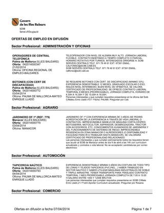 OFERTAS DE EMPLEO EN DIFUSIÓN
Sector Profesional: ADMINISTRACIÓN Y OFICINAS
OPERADORES DE CENTRAL
TELEFÓNICA
Palma de Mallorca (ILLES BALEARS)
Oferta: 042014000347
21/02/2014
Oficina: OFICINA REGIONAL DE
EMPLEO-BALEARES
TELEOPERADOR CON NIVEL DE ALEMÁN MUY ALTO. JORNADA LABORAL
FLEXIBLE. CONTRATO INDEFINIDO A TIEMPO COMPLETO O PARCIAL.
HORARIO ROTATIVO POR TURNOS. INTERESADOS DIRIGIRSE A: SOIB
SERVEIS CENTRALS TELF. 971 78 49 91 EXT: 67391 EMAIL:
CALFONSO@SOIB.CAIB.ES
SOIB SERVEIS CENTRALS TELF. 971 78 49 91 EXT: 67391 EMAIL:
calfonso@soib.caib.es
BOTONES (CON CERT DE
DISCAPACIDAD)
Palma de Mallorca (ILLES BALEARS)
Oferta: 042014000772
03/04/2014
Oficina: PALMA DE MALLORCA-MATEO
ENRIQUE LLADÓ
SE REQUIERE BOTONES CON CERT. DE DISCAPACIDAD (MíNIMO 33%)
EXPERIENCIA DEMOSTRABLE 12 MESES, GRADUADO ESCOLAR O ESO,
INGLÉS NIVEL INTERMEDIO, BUEN NIVEL DE OFIMÁTICA. SE VALORA
CERTIFICADO DE PROFESIONALIDAD. SE OFRECE CONTRATO LABORAL
TEMPORAL 6 MESES (PRORROGABLE), JORNADA COMPLETA, HORARIO DE
8.30H A 16.30H Y DE 15.00H A 18.00H.
Personas interesadas y que cumplan requisitos presentarse en la oficina del Soib
C/Mateu Enric Lladó nº21 1ºdcha. PALMA. Preguntar por Cati.
Sector Profesional: AGRARIO
JARDINERO OF.1ª (REF: 779)
Manacor (ILLES BALEARS)
Oferta: 042014000779
03/04/2014
Oficina: MANACOR
JARDINERO OF.1ª CON EXPERIENCIA MÍNIMA DE 3 AÑOS (SE PEDIRÁ
ACREDITACIÓN DE LA EXPERIENCIA A TRAVÉS DE VIDA LABORAL O
CONTRATOS). IMPRESCINDIBLE MANEJO DE MÁQUINA CORTA-CÉSPED,
MOTOSIERRA, MOTOCULTOR, ASPIRADOR, DESBROZADORA, TRACTOR
CON ACCESORIOS, ETC. CONOCIMIENTOS AVANZADOS DE JARDINERÍA Y
DEL FUNCIONAMIENTO DE SISTEMAS DE RIEGO. IMPRESCINDIBLE
RESIDENCIA EN ZONA MANACOR O ALREDEDORES (O DISPONIBILIDAD Y
FACILIDAD PARA IR A TRABAJAR HASTA MANACOR). SE VALORARÁ
CERTITICADO DE PROFESIONALIDAD RELACIONADO
Las personas interesadas y que cumplan estrictamente todos los requisitos tienen
que acudir al SOIB de Manacor antes de día 9 de abril a las 14h con currículum
actualizado y contratos o vida laboral. No se acceptarán candidaturas por correo
electrónico
Sector Profesional: AUTOMOCIÓN
TAPICERO/A NAÚTICO
Palma de Mallorca (ILLES BALEARS)
Oferta: 042014000793
04/04/2014
Oficina: PALMA DE MALLORCA-MATEO
ENRIQUE LLADÓ
EXPERIENCIA DEMOSTRABLE MÍNIMA 5 AÑOS EN COSTURA DE TODO TIPO
DE LONAS Y TEJIDOS TAPICEROS (PVC,PIEL...) HABER TRABAJDO EN
SECTOR NAÚTICO Y SABER UTILIZAR MÁQUINAS INDUSTRIALES DE DOBLE
Y TRIPLE ARRASTRE .TENER TRANSPORTE PARA TRASLADO CONTRATO
TEMPORAL 1 MES PRORROGABLE.JORNADA COMPLETA DE 7:00 A 15:00
H.SALARIO ENTRE 1000 Y 1200€ BRUTOS
Las personas interesadas que cumplan requisitos presentarse en SOIB C/Mate
Enric Lladó,21-1ª-dch.Aportar Currículum actualizado .Preguntar por Rosana
Sector Profesional: COMERCIO
Ofertas en difusión a fecha 07/04/2014 Página 1 de 7
 