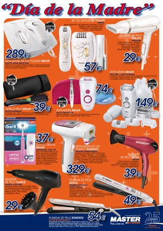 www.mastercadena.com
++
++ +
+
+
+
+
+
+
+
+
+
++
+
+
+
+
+
++
+
+
+
+
+
++
+
+
+
+
+
+
+
+
++
+
+
+
+
+
+
+++
+
+
++
+
+
+
+
+
++
+
+
+
+
+
++
+
+
+
+
+
CEPILLO DENTAL
BRAUN
Profesional Care 700
Rosa. Filamentos estáticos más
cortos que limpian la superficie
de los dientes. Filamentos más
largos que alcanzan entre los
dientes. 8.800 oscilaciones por
minuto. 40.000 pulsaciones
por minuto. Temporizador Avisa
cada 30¨. Recargable.
Set de depilación Philips
HP6540
Mango ergonómico. Dos posiciones de velocidad. Cabezal
depilador lavable. Sin cable. Pinzas
inteligentes en una elegante funda,
con luz y espejo integrados.
57€
SECADOR DE PELO
Philips
HP8232/00
2.200 W. Motor de CC. Temperatu-
ra ThermoProtect. Cuidado iónico.
Chorro de aire frío. 6 ajustes
de velocidad y temperatura.
Boquilla fina. Difusor de volumen
asimétrico.
29€
cepillo pelo BRAUN
BR730 SATINBRUSH
Tecnología Iónica. Cerdas diseñadas para proteger la cutícula del pelo.
Almohadilla desmontable. Mango galvanizado. Luz de capacidad iónica.
39€
DEPILADORA BRAUN
NEW 7569 + Cepillo Exfoliante
5 Cabezales / accesorios. Seco & Húmedo. Recargable. Tecnología Close-Grip
con 40 pinzas. Cabezal pivotante. Dos velocidades.
Luz smartlight. Sistema de masaje activo.
149€
DEPILADORA BRAUN
XELLE 5185+FG1100
Depilación CloseGrip de 40 pinzas. Levantavello HairLift. Lavable bajo el
agua. Luz SmartLight. Cabezal pivotante. Bolsa Premium.
74€
DEPILADORA DE LUZ
PERFECT ROWENTA
EP9870E0 DERMA PERFECT
Tecnología de luz pulsada. Sistema PRO Precision.
Máxima seguridad. Exclusivo filtro UV que protege
los ojos. 1 lámpara, 120.000 disparos. Superficie de
aplicación de 4 cm². 3 posiciones de energía de luz
ajustables. Compatible con 5 tonos de piel: tipo I, II, III,
IV y V. Alta frecuencia de repetición de las pulsaciones de
luz, cada 3,5 segundos. DVD con demostración.
329€
37€
49€
PLANCHA DE PELO
BOSCH
PHS5987 BrilliantCare
Keratin Advance
Pantalla de cristal líquido LCD. LED
indicador de generador de iones. Tecnología
KeratinAdvance. Tecnología Color&Care respetuosa con
los cabellos teñidos. Placas anodizadas. Placas flotantes con acabados
redondeados. Regulación electrónica de la temperatura entre 100 y 200ºC.
Función memoria. Estuche de transporte resistente al calor.
289€
DEPILADORA de Luz Pulsada BRAUN
Gillette Venus Naked Skin
Depilación por luz pulsada intensa para todas las partes del cuerpo. Sensor
de tono de piel. Seguridad garantizada. Permite su uso durante 5 años sin
cambiar la bombilla. Gel activador.
“Día de la Madre”
SECADOR
DE PELO TAURUS
FASHION 2100 IONIC
Secador de cabello profesional 2000W. Motor
AC profesional con tecnología cerámica y función
iónica. 2 velocidades y 3 temperaturas.
Golpe de aire frío. Filtro extraíble,
concentrador y difusor.
29€
SECADOR
DE PELO UFESA
SC8394
2.000 W. Motor AC profesional.
Difusor profesional. Termostato de
seguridad. 2 velocidades.3 temperaturas.
Pulsador aire fríoinstantáneo.
39€
www.mastercadena.com
AÑOS
1989/2014
Gracias,
por vuestro apoyo
PLANCHA DE PELO ROWENTA
SF7420 RESPECTISSIM 7/7
Recubrimiento de Aleación de Cobre y Silicio para un cabello liso y brillante. Potente
generador de Iones. Placas flotantes para asegurar un contacto óptimo con el cabello
(2,5cm). Temperatura máxima: 23∂0ºC. Funda protectora termoresistente. Pantalla Digital
LED con 2 luces: verde (<170ºC) y rojo (>170ºC). Sistema de cierre de las placas
54€
 