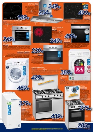 ++
++ +
+
+
+
+
+
+
+
+
+
++
+
+
+
+
+
++
+
+
+
+
+
++
+
+
+
+
+
+
+
+
++
+
+
+
+
+
+
+++
+
+
++
+
+
+
+
+
++
+
+
+
+
+
++
+
+
+
+
*
COCINA MEIRELES
G 2950 V W
Encimera blanca. 5 quemadores a gas. Quemador central triple. Válvulas
de seguridad. 3 parrillas esmaltadas. Horno a gas. 44 L. Grill de gas.
Parrilla cromada. Bandeja esmaltada. Puerta extraíble con doble crista.
Portabombonas. Cajón calientaplatos. Banda inferio.
880x545x820 mm..
Inducción
SIEMENS
EH675FJ27E
Marco Bisel delante y perfiles lateral. 3 zonas eléctricas de cocción. Frying-
Sensor: Control preciso de temperatura del aceite. TouchSlider. Función Sprint.
Programación de tiempo para cada zona. Detección automática de zona.
Incluye recetario y guía rápida para el control de temperatura: fryingSensor.
189€
HORNO
SCHNEIDER
SHIM 720X
Inox antihuellas. Multifunción 7 funciones. 70 litros. Electrónico. Control digital.
Temporizador. Mandos escamoteables. Carril telescópico de 1 nivel. 5 niveles
para bandejas. Esmalte antiadherente. Iluminación interna. Puerta de 2 cristales.
Accesorios; Bandeja y parrilla Clase energética: A.
269€
HORNO BALAY
3HB503XM
Acero inoxidable. 1 luz interior.
Apertura abatible. Gradas
cromadas. Programación
mecanica de paro de cocción. 3
funciones: hornear, solera y grill.
Variogrill: 3 niveles de potencia de
gratinado. Esmalte antiadherente
de alta resistencia. Bandeja plana,
Parrilla. Clase energética: A.
239€
HORNO
SIEMENS
HB74AS551E
Frontal Acero inoxidable. Encastrable. Autolimpieza pirolítica con 3
niveles de intensidad. Apertura abatible. Raíles en 2 niveles StopSecurity.
Control electrónico. Mando central ocultable. Reloj programable.
Multifunción (8 funciones). Calentamiento “perfectCooking 3D”.
Bandeja profunda. Parrilla. Clase energética: A-10
.
499€
Ancho 40 cm
Ample 40 cm
429€
379€
439€G 2950 V X
Encimera de Acero inoxidable.
Lavadora c/S
WHIRLPOOL
AWE9633
Blanco. 6,5 Kg. 1200 rpm.
6th Sense. Temperatura
ajustable. Display digital.
Opción Lavado en Frío.
Opción RAPIDO. Inicio diferido
1-23 horas. PARO con puerta
hacia arriba. Indicadores
luminosos de secuencia de
programa. 14 programas.
90x40x60 cm.
Clase Energ.: A+++.
249€
234€
DH2 99
Inox. 90cm.
CAMPANA TEKa
DH2 79
Inox. 70cm. Mandos retroilumina-
dos. Tres velocidades + intensiva.
Indicador digital de velocidad
seleccionada. Programador del
tiempo de aspiración. Filtros
metálicos. Estructura superior de
cristal reforzado. Motor blindado
de doble turbina. Lámparas
halógenas.
VITROCERÁMICA SCHNEIDER
SVI 316
6200W. 3 High Light: 1 zona de Ø 145. 1 zona de Ø 180. 1 zona doble de
Ø 190 / 270. Temporizador hasta 99 minutos. Controles táctiles. Acabado en
canto pulido. Indicador de calor residual. Bloqueo de seguridad
Regalo
499€
Lavadora BOSCH
WAQ20367ES EcoSilence
Blanco. 7 kg. 1000 r.p.m. Display multifunción. LED-Display por
diodos LED. ActiveWater. Tambor VarioSoft acero inox con palas
asimétricas. Programa corto de 15´. VarioPerfect. Sistema automático
de distribución de ropa: 3G. Motor EcoSilence con 10 años de garantía.
848 x 598 x 550 mm. Clase Energética: A+++.
489€
7
R.P.M.
1.000
CLASE
A+++
INOX
CLASE
A+++
R.P.M.
1.200
45 cm
ANCHOESPECIAL
40 cm
CLASE
A
INOX
ANTIHUELLAS
CLASE
A-10
ACERO
INOXIDABLE
CLASE
A
ACERO
INOXIDABLE
249€
vitrocerámica
BALAY
3EB715LR
Bisel delantero. 3 zonas. Control
Delante, EasyTouch (Timer).
17 niveles de cocción. 1 zona
gigante de Ø 210/275 cm.1
zona de Ø 180 cm. 1 zona de Ø
145 cm. Memoria. Programa-
ción de tiempo de cocción.
Transformación a Gas Natural sin cargo
Modelo representado: G2950 V X
COCINA
MEIRELES
G 1530 DV W
Blanca. 3 quemadores
a gas. Quemador triple.
Válvulas de seguridad.
Parrilla esmaltada. Horno
a gas. 44 L. Grill de
gas. Parrilla cromada.
Bandeja esmaltada.
Puerta extraíble con
doble cristal. Cajón
calientaplatos.
535x565x820 mm.
G 1530 DV X
Inox.
389€
285€
275€
Transformación
a Gas Natural sin cargo
*
*Promoción lavadora LG F10B8TDW válida desde el1de Marzo hasta el 30 de Abril de 2014. Fecha
máxima de recepción de documentación hasta el 15 de Mayo de 2014.Consulta condiciones en
www.promociones-lg.com/ahorro-energetico
LavaDORA
LG
F10B9QDW
Blanca. 7 kg. 1000 rpm. Centrifugado variable. Motor Direct Drive 2.0. 6 Motion.
Smart Diagnosis. Sistema de lavado inteligente. Indicaciones de Temperatura,
Fase de lavado, Programación diferida 3 - 19 h.10 AÑOS DE GARANTÍA EN EL
MOTOR. 842x600x550 mm. Clase energética A+++.
7
R.P.M.
1.000
 