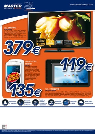 Asesoramiento
por especialista.
Presupuesto
gratuito y sin
compromiso.
Servicio de
transporte,
y retirada de tu
viejo aparato.
Instaladores
especialistas.
Financiación
a medida.
Master cuida el
medio ambiente.
Precios IVA incluido. Fecha de validez de la oferta del 1 Abril al 4 de Mayo de 2014. Las campañas de financiación no son acumulables. En este establecimiento, los precios llevan repercutidos, en su caso, los costes de Gestión de los Residuos (RD 208/2005). En ventas sujetas a operaciones de financiación, el
importe a devolver no incluirá en ningún caso, los gastos de formalización de la operación financiera.
www.mastercadena.com
LED SAMSUNG
UE39F5000AW
LED 39”. Full HD 1.920 x 1.080. Tecnología
de imagen HyperReal Engine. 100Hz. Dolby
Digital Plus / Dolby Pulse. DTS Studio Sound.
ConnectShare™ (USB 2.0) Movie.
Picture-In-Picture. 2xHDMI. 1xUSB. Ranura CI.
Medidas con peana 895,6 x 593 x 235 mm.
www.mastercadena.com
AÑOS
1989/2014
Gracias,
por vuestro apoyo
39”
TABLET SUNSTECH
TAB101DUALC8GBBK
10,1” G+G multipoint capacitiva 1024 x 600 px. S.O. Android 4.2 Jelly Bean. G-Sensor. Instala-
ción de aplicaciones desde Google Play. 1.0 GHz. Procesador Allwimer A20. RAM 1Gb DDR3 +
Dual Core GPU+2160p Media. Memoria interna 8 Gb (hasta 32 Gb vía micro SD). Wi-Fi 802.11
b/g/n. Micro USB. USB. Mini HDMI 1.3. altavoz y 2 cámaras (VGA+Trasera 2,0MPX). 575 gr.
119€
SMARTPHONE
PRIMUX
OMEGA 2
Pantalla IPS 5,3” capaciti-
va multi-táctil (960x540).
Doble Ranura SIM. Procesador
MTK6577 Dual Core 1,0 GHz.
Android OS 4.1 Jelly Bean. RAM
521MB DDR3. Almacenamiento
4GB Nand flash. Wifi. Bluetooth
4.0. GPS Interno. Ranura Micro
SD hasta 32GB. Radio FM.
Cámara frontal 5,0Mpx,
Posterior 1,3 Mpx.
135€
379€
Funda de
REGALO
 