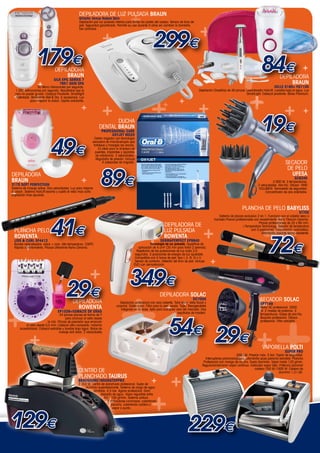 +

                  +
                                                      DEPILADORA DE Luz Pulsada Braun
                                                      Gillette Venus Naked Skin
                                                                                              +
                                                      Depilación por luz pulsada intensa para todas las partes del cuerpo. Sensor de tono de


                                                                                                                                                    +
                                                      piel. Seguridad garantizada. Permite su uso durante 5 años sin cambiar la bombilla.




                                                                                                               299€
                                                      Gel activador.


                                                                           +


 +
     ++
                     179€
                     +
                                   Depiladora
                                       Braun
                                  Silk Epil Series 7
                                     7951 Skin Spa
                    50 Micro Vibraciones por segundo.
    1.200 extracciones por segundo. Resultados que la
    cera no puede igualar. Cabezal Pivotante. Smartlight
     Patentada. Realmente Wet & Dry. 5 accesorios. Luz
               para mejorar la vision. Cepillo exfoliante.

                                                        +
                                                                           +
                                                                                +              ++   +
                                                                                                                       +           +
                                                                                                                                                                           ++
                                                                                                                                                                                                  84€           DepIladora
                                                                                                                                                                                                                     Braun
                                                                                                                                                                                                           XELLE 5185+ FG1100
                                                                                                                                                                                                                                     +

                                                                                                                                                   Depilación CloseGrip de 40 pinzas. Levantavello HairLift. Lavable bajo el agua. Luz




                                                                                                                                                   +                                       +
                                                                                                                                                                                      SmartLight. Cabezal pivotante. Bolsa Premium.




                                                                                                                                                                                                                    +                +

                                                                                                                                                                                                  19€
                                                                                               +
                                                                            DUCHA
                                                                     DENTAL BRAUN
                                                                       Professional Care
                                                                            Oxyjet MD20



       49€
                                                                  Centro irrigador con tecnología
                                                                exclusiva de microburbujas que




     +
                                                                 fortalece y masajea las encías.
                                                                     Es ideal para la limpieza de
                                                                  puentes, implantes y aparatos
                                                                   de ortodoncia. 2 velocidades.
                                                                   Regulador de presión. Incluye
                                                                        4 cabezales de irrigador.                                                                                                                   SECador
                                                                                                                         +

                                                                       89€
                                                                                                                                                                                                                     DE PELO


                                                                                                +                     +
Depiladora                                                                                                                                                                                                             UFESA
Braun                                                   +                                                                                                                                                                  sc8346
                                                                                                                                                                                                          2.000 W. 3 temperaturas.



                                                                                                                                                                           +
3175 Soft Perfection                                                                                                                                                                           2 velocidades. Aire frío. Difusor HAIR
Sistema de masaje active. Dos velocidades. Luz para mejorar                                                                                                                                    VOLUMEN. Termostato de seguridad.
+
la vision. Sistema HairLift levanta y suelta el vello mas corto
depilación mas apurada.
                                                                                                                                                                                                     Concentrador de aire orientable.




                                                                                                                                                                               +
                                                                                                    +                                                                              PLANCHA DE PELO BABYLISS
                                                                                                                                                                                                                               ST70E


                                                                                                +
                                41€
                                                                                                                                                                 Sistema de placas exclusivo 2 en 1. Funciona con el cabello seco o
                                                                                                                                                              húmedo.Placas profesionales con revestimiento Nano Titanum Ceramic.
                                                                                                                                                                                              Placas profesionales de 25 x 85 mm.
                                                                                                                       DEPILADORA DE


                                                                                                        +                                              +
                                                                                                                                                                                  i-Temperature Technology. Selector de temperatura
    PLANCHA PELO                                                                                                       Luz Pulsada                                                      con 3 posiciones. Desconexión automática.




                                                                                                                                                                                                        72€
                                                                                                                                                                                                Alfombrilla aislante termo-resistente.
    ROWENTA                                                                                                            ROWENTA




                                                                                                                                                                             +
    LISS & CURL SF4412                                                                                              DERMAPERPECT EP9840
    Bordes redondeados: alisar + rizar. Alta temperatura: 230ºC.                                            Tecnología de luz pulsada. Superficie de
            +
    Rápido calentamiento. Placas Ultrashine Nano Ceramic.                                          aplicación de 4 cm² (35 min para tratar 2 piernas).




                                                                                                                                                                                +
                                                                                                  Repetición de las pulsaciones de luz cada 3,5



        +
                                                                                                 segundos. 3 posiciones de energía de luz ajustable.
                                                                                                 Compatible con 5 tonos de piel: tipo I, II, III, IV y V.
                                                                                                 Sensor de contacto. Detector del tono de piel. Incluye
                                                                                                DVD con demostración.
                                                                                                                                                            +
                                                              +                    +349€
                                            29€
                                                                                      +                                                                                       +
                                                                                                                    DEPILADORA SOLAC
                                                 DEPILADORA
                                                                                                                                              DC7500                                             SECADOR SOLAC
                                                                                                                                      +




                                                                                                                                                                              ++
                                                                                     Depilación profesional con cera caliente. Total body. Vello facial y                                        SP7149
                                                   ROWENTA                                                               +

+
                                                                                  corporal. Doble cuba. Filtro para la cera usada. Tapa. Recogecables                                            Motor AC profesional. 2000
                                                                                     integrado en la base. Apta para cualquier cera del mercado. Dos                                             W. 2 niveles de potencia. 3
                                     EP1039+ESMALTE DE UÑAS                                                                      espátulas de madera.                                            temperaturas. Golpe de aire frío.




                                                                                                                        54€ 29€
                                       24 pinzas planas en forma de Y
                                            para arrancar el vello desde                                                                                                                         Boquilla profesional. Difusor
                             la raíz. Pinzas de precisión que arrancan                                                                                                                           profesional. Filtro extraíble
            el vello desde 0,5 mm. Cabezal ultra compacto: máxima



                                                                                                                        +     +
        accesibilidad. Cabezal extraíble y lavable bajo agua. Bolas de



               +                                                                       +
                                       masaje anti dolor. 2 velocidades


                                              +
                                                                                                                        +

                                       +
                                                                                                                                                                                                  Vaporella POLTI

                                                                                                                                                                                +
                                                                                                                  +
                                                                                                                                                                                                                    SUPER PRO
                                                                                                                                                                              2000 W. Presión máx. 5 bar. Tapón de seguridad.
                                                                                                                                                       Interruptores plancha/caldera. Alfombrilla posa-plancha extraíble. Plancha




                                                                                                                                                                                +
                                                                                                                                                      Profesional con mango de corcho. Suela Aluminio. Vapor hasta 120 g/min.
                                                                                                                                                     Regulación/emisión vapor continuo. Indicador vapor listo. Potencia plancha/


                                                                                                                                                                  +
                                                                                                                                                                                            caldera 750 W./1000 W. Caldera de
                                                     CENTRO DE                                                                                                                                                aluminio 1,3 l útil.


                                                                                                                             +
                                                     PLANCHADO TAURUS
                                                     bravissimo16nonstoppro
                                                     2.350 W. Centro de planchado profesional. Suela de
                                                                                                             +
                                                         aluminio superdeslizante. Sistema de carga de agua




                                                                                                             +
                                                               ilimitada. 4,5 bar. Agarre profesional. Gran



                                                                           +
                                                                     depósito de agua. Vapor regulable entre




                                        +
                                                                       40 y 100 gr/min. Sistema antical.
                                                                          3 indicadores luminosos: calentando
                                                                             plancha, calentando caldera y
+                                                                             vapor a punto.




129€                                                                +                                                                      229€                 +
                                                                                                                                                                                 +
                                                                                                                                                                                                   www.mastercadena.com
 