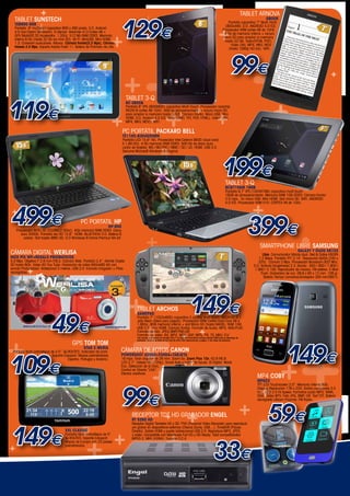 +
                                                                                              +
                                                                                                                                                                                               TABLET ARNOVA


                                                                           129€
  TABLET SUNSTECH                                                                                                                                                                                          GBOOK


                 +
                                                                                                                                                                                Pantalla capacitiva 7” Multi-Táctil.
  TAB900 8GB


                                                                                                                                                                        +
                                                                                                                                                                              (800x480. S.O. ANDROID 4.0 ICS.
  Pantalla 9” multipoint capacitiva 800 x 480 pixels. S.O. Android                                                                                                          Procesador ARM cortes A8 de 1GHZ.
  4.0 (Ice Cream Sandwich). G-Sensor. Allwinner A13 Cortex A8 +


                                                                          +
                                                                                                                                                                             4 Gb de memoria interna + ranura
  GPU Mali400 3D Accelerator. 1,2Ghz. 512 Mb RAM DDR3. Memoria                                                                                                              micro SD para ampliar la memoria




                                                                                                                                                                                                   +
  interna 8 Gb (hasta 32 Gb via mini SD). Wi-Fi. MiniUSB. Mini HDMI                                                                                                          hasta 32 GB. Texto(EPUB, PDF).
  1.3. Conexión auriculares. Altavoz. Cámara frontal(0,3 Mpx). Cámara                                                                                                            Video (AVI, MP4, MKV, MOV




                                                                                                +
  trasera 2.0 Mpx. Soporta Adobe Flash 11. Batería de Polimero de Litio.                                                                                                        (hasta 1080p HD full). WIFI.




                                                                                                                                                                                     99€
                                                                                 +
                                                                                                                                                                                                                                                       +

     ++              +
                                                                                  TABLET 3-Q


119€                                                                                                                                                                                                +             +
                                                                                  RC 0805B
  +

                                                                                                 +
                                                                                  Pantalla 8” IPS (800X600) capacitiva Multi-Touch. Procesador rockchip
                                                                                                                                                  +
                                                                                                                                                                       +
                                                                                  RK2918 cortex A8 1GHz. 4GB de almacenamiento + ranura micro SD
                                                                                                                                 +
                                                                          +                                                                                                                                                              +
                                                                                  para ampliar la memoria hasta 32GB. Cámara frontal. Micro USB. Mini
                                                         +                                           +
                                                                                  HDMI. S.O. Android 4.0 ICS. Texto (UMD, TXT, PDF, HTML). Video (AVI,
                                                                                  MP4, MKV, MOV). WIFI.                                                                                                                                                +




                                                                                                +
                                                                                PC portátil packard bell
                                                                                TE11HC-8304G50MN
                                                                                Pantalla LED 15.6” HD. Procesador Intel Celeron B830 (dual core)
                                                                                A 1,80 Ghz. 4 Gb memoria RAM DDR3. 500 Gb de disco duro.
                                                                                Lector de tarjetas: MS / MS PRO / MMC / SD / xD. HDMI. USB 3.0.
                                                                                Genuine Microsoft Windows 8 Original.




     +                                                                                                                               +
                                                                                                                                                                            199€
                                                                                                                                                                               TABLET 3-Q


                                                                                                 +                             +
                                                                                                                                                                               BC9710AM 16GB
                                                                                                                                                                               Pantalla 9,7” IPS (1024X768) capacitiva multi-touch.
                                                         +                                                                                                                     16GB de almacenamiento. Memoria RAM 1GB DDR3. Cámara frontal
                                                                                                                                                                               2.0 mpx. 2x micro USB. Mini HDMI. Slot micro SD. WIFI. ANDROID



                                                                                                                                                                                                   +
                                                                                                                                                                               4.0 ICS. Procesador ARM A10- CORTEX A8 de 1Ghz.




 499€
 +

                                                                                                                                                                                                 399€
                                                                                                                                                                                                      +
                                                  PC PORTATIL HP
    Procesador INTEL I3 -2328M(2.2Ghz). 4Gb memoria RAM DDR3. Disco
                                                                       HP-650                          +

                                                                                                  +
       duro 500Gb. Pantalla led HD 15.6”. HDMI. BLUETOOH 3.0. Batería 6
        celdas. Slot tarjeta MMC-SD. S.O Windows 8 Home Premiun 64-bit.

                                                                                                                                                                                                       SMARTPHONE LIBRE SAMSUNG


                                                                                                             +                                                              +
                                                                                                                                                                                                                                Galaxy Y Duos S6102
CÁMARA DIGITAL WERLISA                                                                                                                                                                                   Libre. Comunicador híbrido dual. Red & Datos HSDPA
NICE PIX WP+REGALO prismaticos                                                                                                                                                                        7,2 Mbps. Pantalla TFT 3,14”. Resolución QVGA (240 x




                                                                                                                                                                                                    +
5,0 Mpx. Objetivo F 2,8 mm F/8,5. Cámara Web. Pantalla 2,4”. Admite Tarjeta                                                                                                                           320). Cámara 3 Mpx. Procesador Broadcom 832 Mhz.
SD hasta 8Gb. Video 4G You Tube. Grabación de video 640x480 4G con                                                                                                                                 S.O. Android Gingerbread 2.3. Banda : 850 / 900 / 1.800 /
           +
sonido Profundidad. Waterproof 3 metros. USB 2,0. Incluido Cargador + Pilas                                                                                                                         1.900 / 2.100. Reproductor de música. FM estéreo. E-Mail




                                                                                                                                                                                                       +
recargables.                                                                                                                                                                                            Push. Grabadora de voz. 09,8 x 60 x 12 mm. 109 gr.



        +
                                                                                                                                                                                                          Batería Tiempo conversación/espera 300 min/360 h.

                                                                                                                                                                                    +
                                                                +                  +                                                         149€

                                                                                      +
                                                                                         TABLET Archos


                             49€
                                                                                         GAMEPAD
                                                                                         Pantalla 7” (1024x600) capacitiva 5 puntos Multi-touch. ANDROID 4.1




                                                                                                                                                                                                     +
                                                                                         Jelly Bean (Ideal para juegos). Procesador ARM Cortex Dual-Core A9 a
                                                                                         1.6Ghz. 8GB memoria interna + slot Micro SD (hasta 64GB). RAM 1GB.
                                                                                         USB 2.0. mini HDMI. Cámara frontal. Formato de Audio: MP3, WAV,PLAC.
                                                                                                                                                      +




                                                                                                                                                                                                     ++
                                                                                         Formato de foto: JPEG,BMP,PNG,GIF.
                                                                                                                                    +

+
                                                                                         Formato de video: AVI, MP4, MOV, 3GP, MPG, PS, TS, MKV, FLV
                                                                                         Con acceso a la tienda de Google Play™ el ARCHOS GamePad incluye soporte DRM para la descarga de




                                                                                                                                                                                                                         149€
                                                                                         películas. Tanto si se trata de los más de 600 000 aplicaciones y juegos, o los miles de películas.
                                            GPS TOM TOM
                                                     star 2 iberia
                                                                              CÁMARA DE FOTOS CANON


109€
 Pantalla táctil antirreflejos de 3.5”. IQ-ROUTES. Indicador de carril.
                                Soporte Easyport. Mapas preinstalados         PowerShot A2500+FUNDA+TARJETA



                                                                                                                                   +
                                           España, Portugal y Andorra.        16 mpx. Gran angular de 28 mm. Zoom 5x. Zoom Plus 10x. f/2,8-f/6,9.
                                                                                                                                           +

                                                                                       +
                                                                              LCD 2,7”. Vídeos HD (720p). Smart Auto y botón de Ayuda. IS Digital. Modo


  +
                                                                              Eco. Detección de la Cara.



                                                                                                                                   +
                                                                              Control en Directo “LIVE”.

                                               +                              Efectos creativos.
                                                                                                                                                                                                     MP4 COBY




                                       +
                                                                                                                                                                                                     MP823




                                                                                99€ +                                                                                                                  +
                                                                                                                                                                                                     TFT LCD Touchscreen 2.0”. Memoria interna 8Gb.
                                                                                                                                                                                                     Display Resolución 176 x 220. Salida auriculares 3.5
                                                                                                                                                                                                     mm. USB 2.0 Hi-Speed. Formatos audio MP3, WMA,




                                                                                                                                                                                                       +
                                                                                                                                                                                                     OGG. Video MTV. Foto JPG, BMP, GIF. Text TXT. Bateria
                                                                                                                                                                                                     recargable Lithium Polymer. FM Radio.



                                                                                      RECEPTOR TDT HD GRABADOR ENGEL
                                                                                      RT 5260 HD +                                       +                                                     +             59€
 149€
                                                                                      Receptor Digital Terrestre HD y SD. PVR (Personal Video Recorder) para reproducir




                                                                                                                    +
                                                                                      y/o grabar en dispositivos externos (Discos Duros, USB,...). Timeshift (Pausa-



                                                                              +
                                       xxl classic                                    Directo). Salida HDMI y puerto bidireccional USB 2.0. Reproduce MP3, JPEG




                                        +
                                       Pantalla táctil antirreflejos de 5”.           y vídeo. Compatible con televisores Full HD y HD Ready. Total compatibilidad




                                                                                                                                                                    33€
                                       IQ-ROUTES. Soporte Easyport.                   MPEG-2, MKV (H264). Función O.C.A.
                                       Mapas de Europa con 23 paises

+                                      preinstalados.




                                                                     +                                                                                                                                  +
                                                                                                                                                                                                                          www.mastercadena.com

                                                                                                                                                                                          +
 