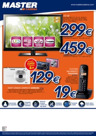 www.mastercadena.com




                                                                                                                                                                                                         LED LG
                                                                                                                                                                                                         Tecnología DIRECT LED. FULL HD, 100 MCI HZ.
                                                                                                                                                                                                         Sintonizador TDT HD y cable. Triple XD-Engine
                                                                                                                                                                                                         FHD 3D. Dolby Digital MS10 Integrado. 2xHDMI.




                                                                                                                                                                                                299€
                                                                                                                                                                                                         USB 2.0. Clase energética: A.




                                                                                                                                                                                                         32LS3400/3450
                                                                                                                                                                                                         Dimensiones con soporte 32": 795 x 566 x 207 mm.




                                                                                                                                                                                                459€     42LS3400/3450
                                                                                                                                                                                                         Dimensiones con soporte 42": 1017 x 695 x 261 mm.



                                                                                    INCLUYE
                                                                                      DA
                                                                                  FUNJETA
                                                                                    R
                                                                                    y TA
                                                                                         4GB


                                                                                        129€
                                                                                                                                                                                                                       TELÉFONO
                                                                                                                                                                                                                    INALÁMBRICO
                                                                                                                                                                                                                      PANASONIC
                                                                                                                                                                                                                              KX-TG1611
                                                                                                                                                                                                                    Agenda 50 números.
                                                                                                                                                                                                                 Pantalla LCD iluminada.
                                                                                                                                                                                                                Tecla de navegación. 10
                                                                                                                                                                                                               de Memoria de rellamada.
                                                                                                                                                                                                                Identificador de llamada.




                                                                                           19€
                                                                                                                                                                                                                           Alarma y reloj.


                  SMART CÁMARA COMPACTA SAMSUNG ST152F
                Smart Cámara para compartir fotos al instante gracias a la conectividad
                  Wifi con Direct Link. Zoom óptico 5x. Tarjeta micro SD. Sensor CCD,
              16,2 Mpx. Pantalla LCD de 3”. USB 2.0. Batería recargable: BP-70A / 3,7 V.
                                      Color rosa, blanco o cobalto.




                                                                                                                            Servicio de
                                                                         Presupuesto
                      Asesoramiento                                                                                         transporte,                                         Instaladores                                       Financiación                                     Master cuida el
                                                                         gratuito y sin
                      por especialista.                                                                                     y retirada de tu                                    especialistas.                                     a medida.                                        medio ambiente.
                                                                         compromiso.
                                                                                                                            viejo aparato.




Precios IVA incluido. Fecha de validez de la oferta del 3 de abril a 5 de mayo de 2013. Hay existencias suficientes de las ofertas que aparecen en este folleto. Si alguna de ellas se agotara, le proporcionaremos la misma u otra similar lo antes posible. Las campañas de financiación no son acumulables.
En este establecimiento, los precios llevan repercutidos, en su caso, los costes de Gestión de los Residuos (RD 208/2005). El plazo de devolución máximo son 48 horas desde la entrega del producto al comprador. Sólo se aceptarán devoluciones de producto que esté en perfecto estado.
Debe venir acompañado de su embalaje de origen, sin desperfectos (excepto en Lavavajillas, Lavadoras, Cocinas, Frigoríficos y Congeladores). En ventas sujetas a operaciones de financiación, el importe a devolver no incluirá en ningún caso, los gastos de formalización de la operación financiera.
 