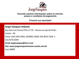 Consulte maiores informações sobre os imóveis,  preços e condições de pagamento. Financie sua aquisição! Jorge Vasques Imóveis Rua José Luiz Correa Pinto nº 70 – Acesso ao Laje de Pedra  Canela – RS Fones: (54) 3282-4050, (54)9961-5858, (54) 9623-7626  e (51) 9276-6590 Email: jorgevasques@via-rs.net Site: www.jorgevasquesimoveis-canela.com.br Creci  9465 