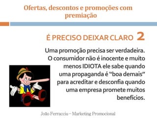 Ofertas, descontos e promoções com
premiação
João Ferracciu – Marketing Promocional
É PRECISODEIXARCLARO 2
Umapromoçãoprecisaserverdadeira.
Oconsumidornãoéinocenteemuito
menosIDIOTAelesabequando
umapropagandaé“boademais”
paraacreditaredesconfiaquando
umaempresaprometemuitos
benefícios.
 