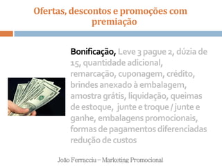 Ofertas, descontos e promoções com
premiação
João Ferracciu – Marketing Promocional
Bonificação,Leve3pague2,dúziade
15,quantidadeadicional,
remarcação,cuponagem,crédito,
brindesanexadoàembalagem,
amostragrátis,liquidação,queimas
deestoque, junteetroque/juntee
ganhe,embalagenspromocionais,
formasdepagamentosdiferenciadas
reduçãodecustos
 