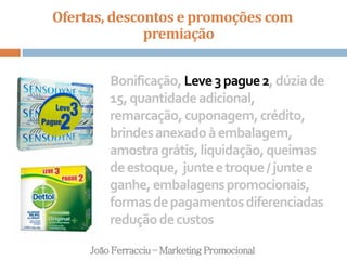 Ofertas, descontos e promoções com
premiação
João Ferracciu – Marketing Promocional
Bonificação,Leve3pague2,dúziade
15,quantidadeadicional,
remarcação,cuponagem,crédito,
brindesanexadoàembalagem,
amostragrátis,liquidação,queimas
deestoque, junteetroque/juntee
ganhe,embalagenspromocionais,
formasdepagamentosdiferenciadas
reduçãodecustos
 